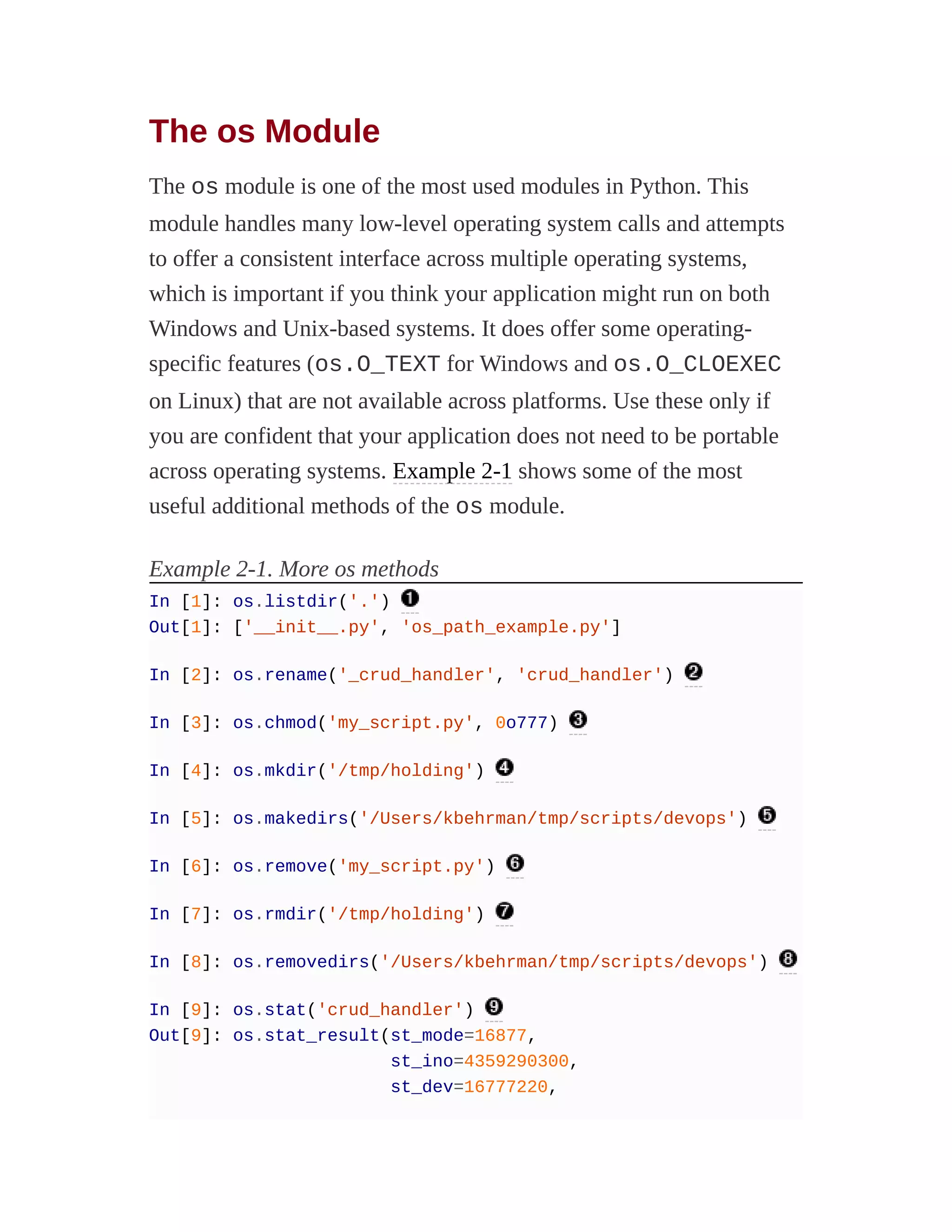 The os Module
The os module is one of the most used modules in Python. This
module handles many low-level operating system calls and attempts
to offer a consistent interface across multiple operating systems,
which is important if you think your application might run on both
Windows and Unix-based systems. It does offer some operating-
specific features (os.O_TEXT for Windows and os.O_CLOEXEC
on Linux) that are not available across platforms. Use these only if
you are confident that your application does not need to be portable
across operating systems. Example 2-1 shows some of the most
useful additional methods of the os module.
Example 2-1. More os methods
In [1]: os.listdir('.')
Out[1]: ['__init__.py', 'os_path_example.py']
In [2]: os.rename('_crud_handler', 'crud_handler')
In [3]: os.chmod('my_script.py', 0o777)
In [4]: os.mkdir('/tmp/holding')
In [5]: os.makedirs('/Users/kbehrman/tmp/scripts/devops')
In [6]: os.remove('my_script.py')
In [7]: os.rmdir('/tmp/holding')
In [8]: os.removedirs('/Users/kbehrman/tmp/scripts/devops')
In [9]: os.stat('crud_handler')
Out[9]: os.stat_result(st_mode=16877,
st_ino=4359290300,
st_dev=16777220,
 