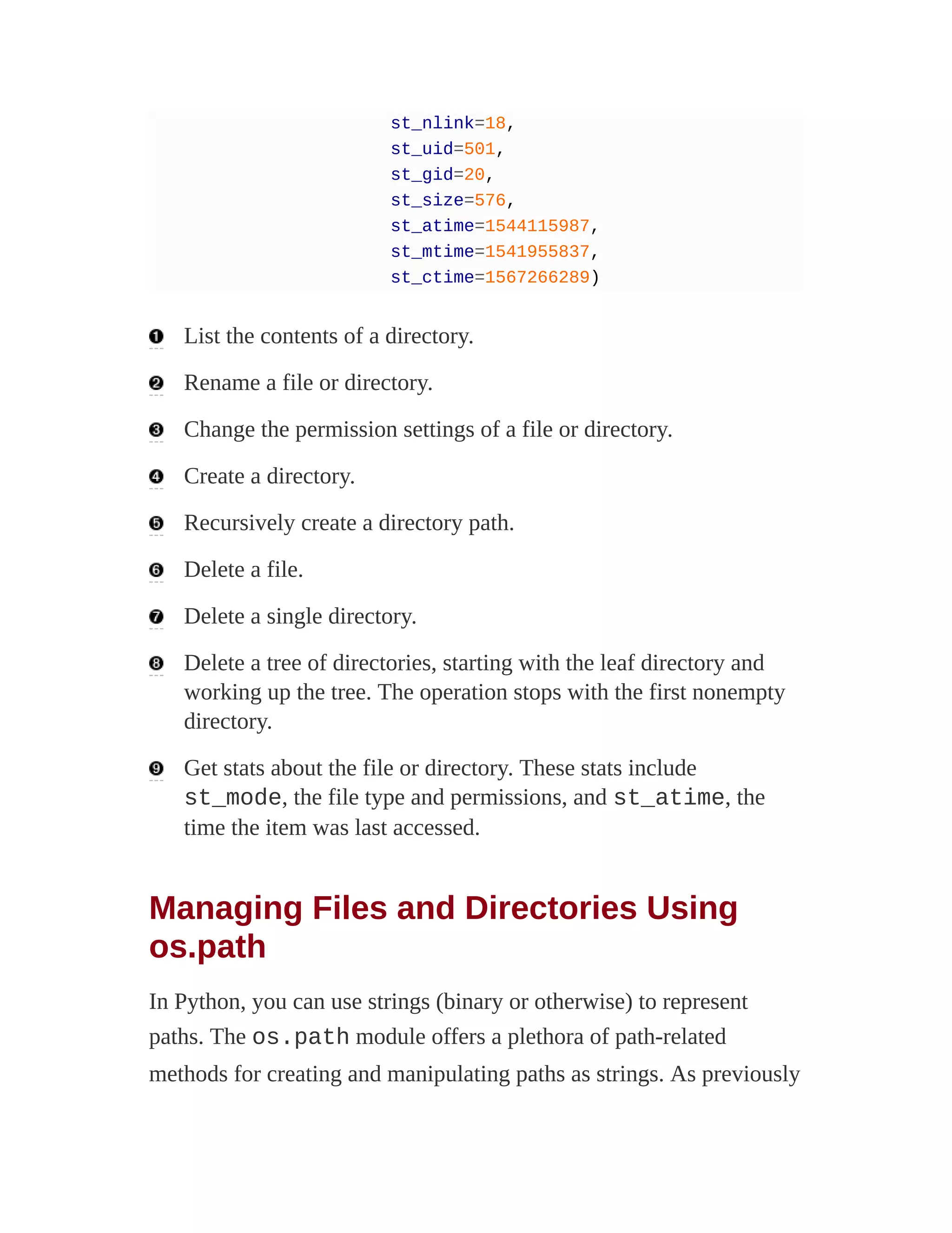 st_nlink=18,
st_uid=501,
st_gid=20,
st_size=576,
st_atime=1544115987,
st_mtime=1541955837,
st_ctime=1567266289)
List the contents of a directory.
Rename a file or directory.
Change the permission settings of a file or directory.
Create a directory.
Recursively create a directory path.
Delete a file.
Delete a single directory.
Delete a tree of directories, starting with the leaf directory and
working up the tree. The operation stops with the first nonempty
directory.
Get stats about the file or directory. These stats include
st_mode, the file type and permissions, and st_atime, the
time the item was last accessed.
Managing Files and Directories Using
os.path
In Python, you can use strings (binary or otherwise) to represent
paths. The os.path module offers a plethora of path-related
methods for creating and manipulating paths as strings. As previously
 