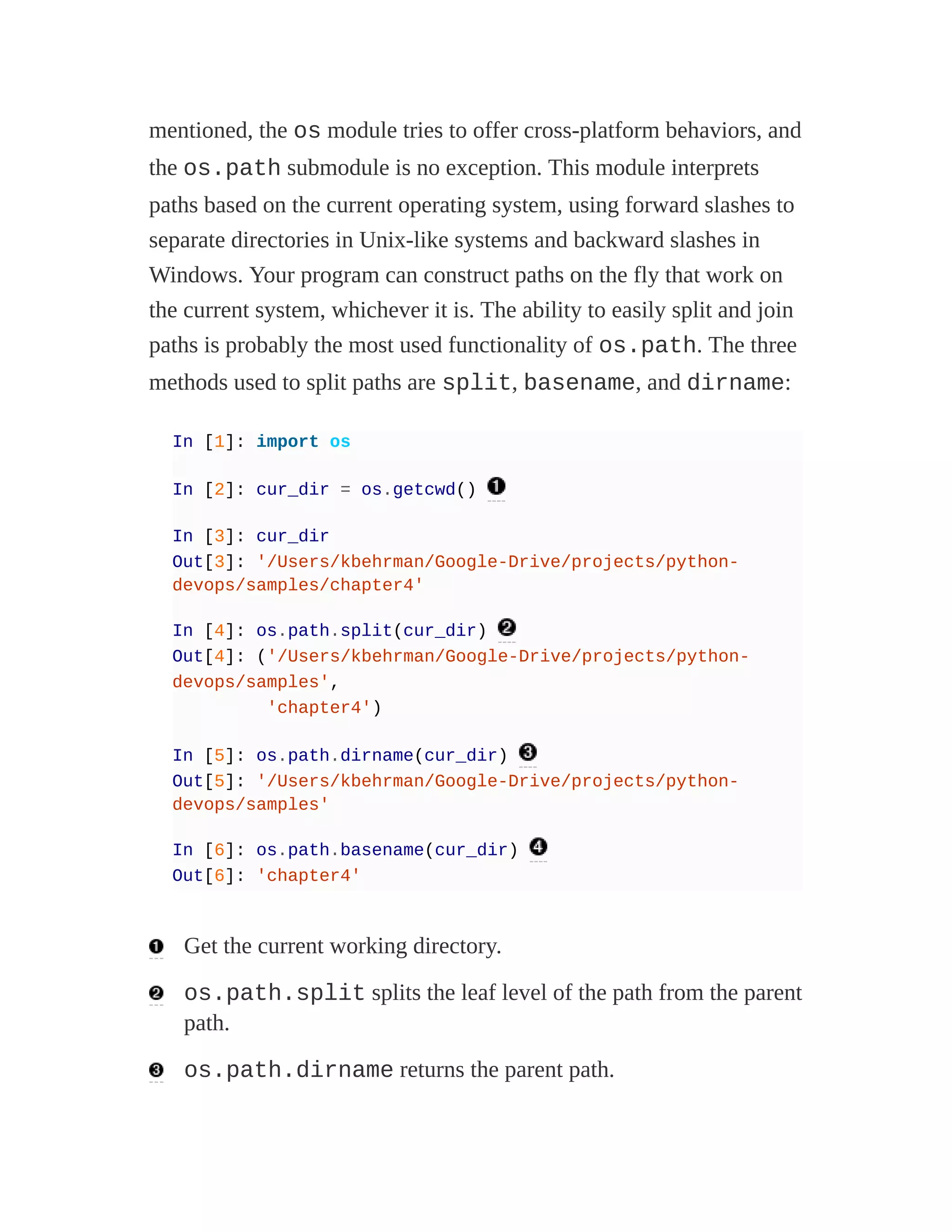 mentioned, the os module tries to offer cross-platform behaviors, and
the os.path submodule is no exception. This module interprets
paths based on the current operating system, using forward slashes to
separate directories in Unix-like systems and backward slashes in
Windows. Your program can construct paths on the fly that work on
the current system, whichever it is. The ability to easily split and join
paths is probably the most used functionality of os.path. The three
methods used to split paths are split, basename, and dirname:
In [1]: import os
In [2]: cur_dir = os.getcwd()
In [3]: cur_dir
Out[3]: '/Users/kbehrman/Google-Drive/projects/python-
devops/samples/chapter4'
In [4]: os.path.split(cur_dir)
Out[4]: ('/Users/kbehrman/Google-Drive/projects/python-
devops/samples',
'chapter4')
In [5]: os.path.dirname(cur_dir)
Out[5]: '/Users/kbehrman/Google-Drive/projects/python-
devops/samples'
In [6]: os.path.basename(cur_dir)
Out[6]: 'chapter4'
Get the current working directory.
os.path.split splits the leaf level of the path from the parent
path.
os.path.dirname returns the parent path.
 
