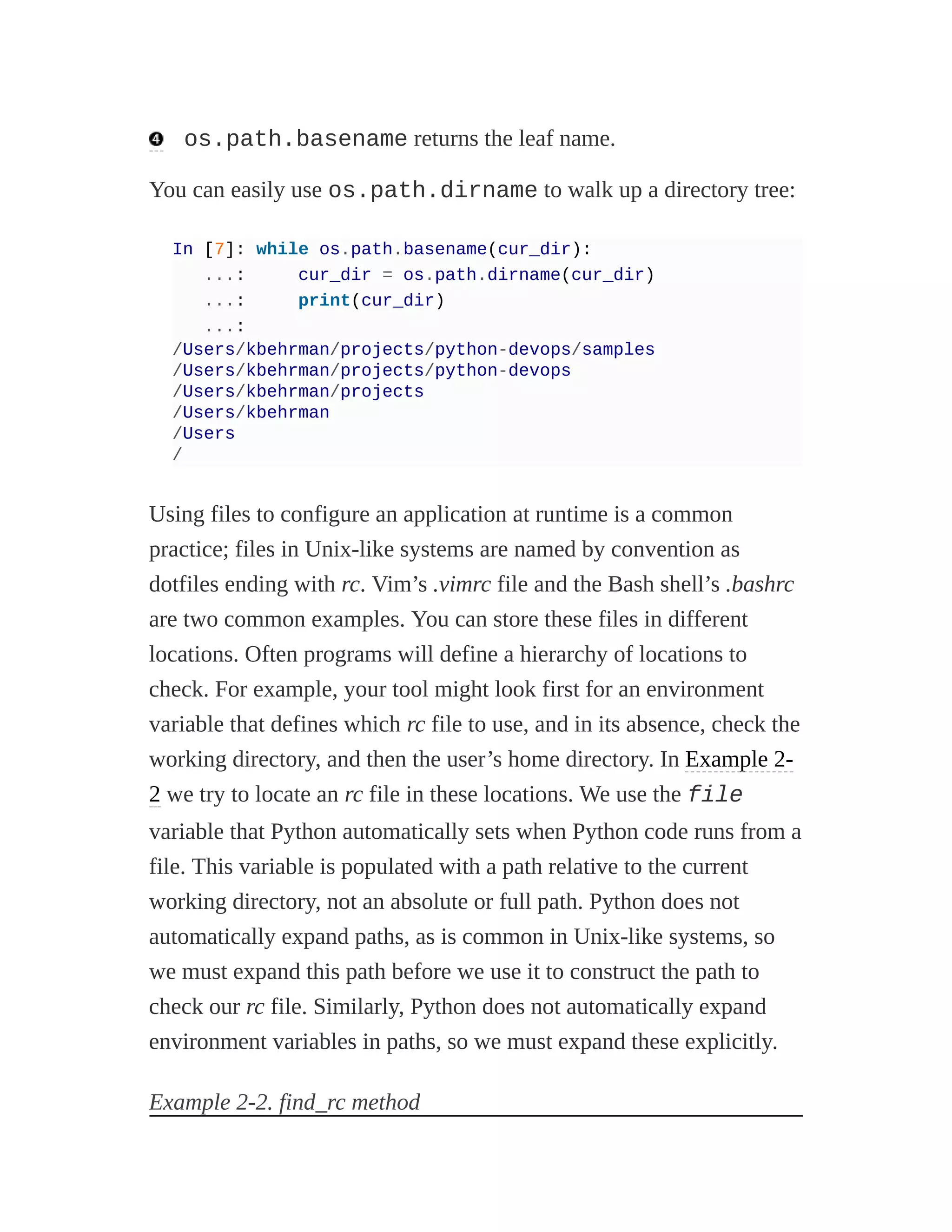 os.path.basename returns the leaf name.
You can easily use os.path.dirname to walk up a directory tree:
In [7]: while os.path.basename(cur_dir):
...: cur_dir = os.path.dirname(cur_dir)
...: print(cur_dir)
...:
/Users/kbehrman/projects/python-devops/samples
/Users/kbehrman/projects/python-devops
/Users/kbehrman/projects
/Users/kbehrman
/Users
/
Using files to configure an application at runtime is a common
practice; files in Unix-like systems are named by convention as
dotfiles ending with rc. Vim’s .vimrc file and the Bash shell’s .bashrc
are two common examples. You can store these files in different
locations. Often programs will define a hierarchy of locations to
check. For example, your tool might look first for an environment
variable that defines which rc file to use, and in its absence, check the
working directory, and then the user’s home directory. In Example 2-
2 we try to locate an rc file in these locations. We use the file
variable that Python automatically sets when Python code runs from a
file. This variable is populated with a path relative to the current
working directory, not an absolute or full path. Python does not
automatically expand paths, as is common in Unix-like systems, so
we must expand this path before we use it to construct the path to
check our rc file. Similarly, Python does not automatically expand
environment variables in paths, so we must expand these explicitly.
Example 2-2. find_rc method
 