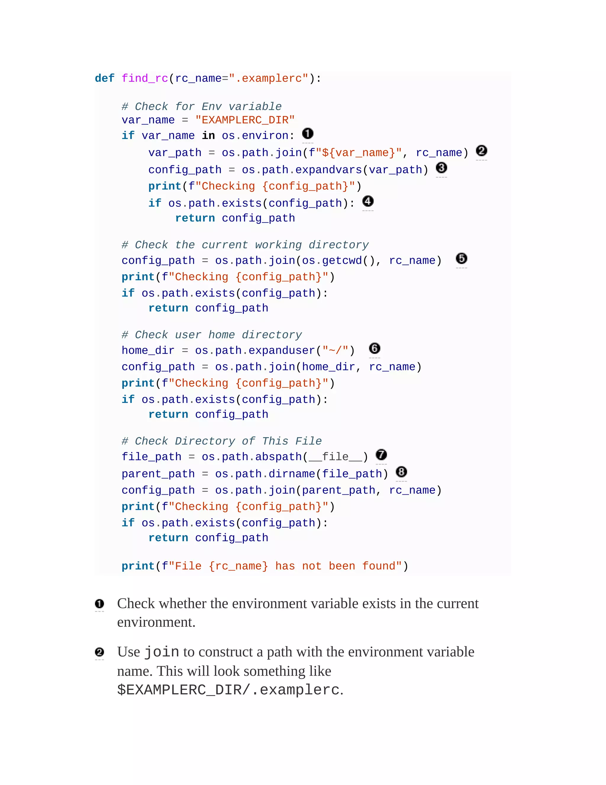 def find_rc(rc_name=".examplerc"):
# Check for Env variable
var_name = "EXAMPLERC_DIR"
if var_name in os.environ:
var_path = os.path.join(f"${var_name}", rc_name)
config_path = os.path.expandvars(var_path)
print(f"Checking {config_path}")
if os.path.exists(config_path):
return config_path
# Check the current working directory
config_path = os.path.join(os.getcwd(), rc_name)
print(f"Checking {config_path}")
if os.path.exists(config_path):
return config_path
# Check user home directory
home_dir = os.path.expanduser("~/")
config_path = os.path.join(home_dir, rc_name)
print(f"Checking {config_path}")
if os.path.exists(config_path):
return config_path
# Check Directory of This File
file_path = os.path.abspath(__file__)
parent_path = os.path.dirname(file_path)
config_path = os.path.join(parent_path, rc_name)
print(f"Checking {config_path}")
if os.path.exists(config_path):
return config_path
print(f"File {rc_name} has not been found")
Check whether the environment variable exists in the current
environment.
Use join to construct a path with the environment variable
name. This will look something like
$EXAMPLERC_DIR/.examplerc.
 