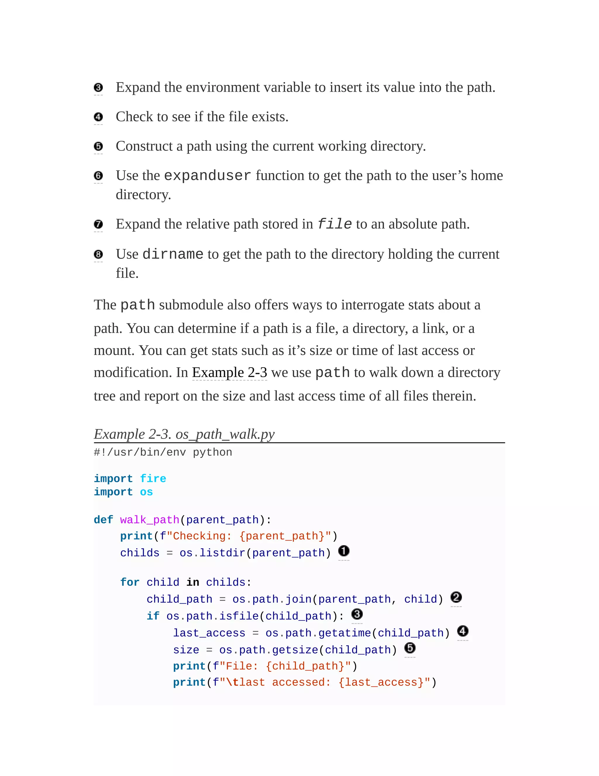 Expand the environment variable to insert its value into the path.
Check to see if the file exists.
Construct a path using the current working directory.
Use the expanduser function to get the path to the user’s home
directory.
Expand the relative path stored in file to an absolute path.
Use dirname to get the path to the directory holding the current
file.
The path submodule also offers ways to interrogate stats about a
path. You can determine if a path is a file, a directory, a link, or a
mount. You can get stats such as it’s size or time of last access or
modification. In Example 2-3 we use path to walk down a directory
tree and report on the size and last access time of all files therein.
Example 2-3. os_path_walk.py
#!/usr/bin/env python
import fire
import os
def walk_path(parent_path):
print(f"Checking: {parent_path}")
childs = os.listdir(parent_path)
for child in childs:
child_path = os.path.join(parent_path, child)
if os.path.isfile(child_path):
last_access = os.path.getatime(child_path)
size = os.path.getsize(child_path)
print(f"File: {child_path}")
print(f"tlast accessed: {last_access}")
 