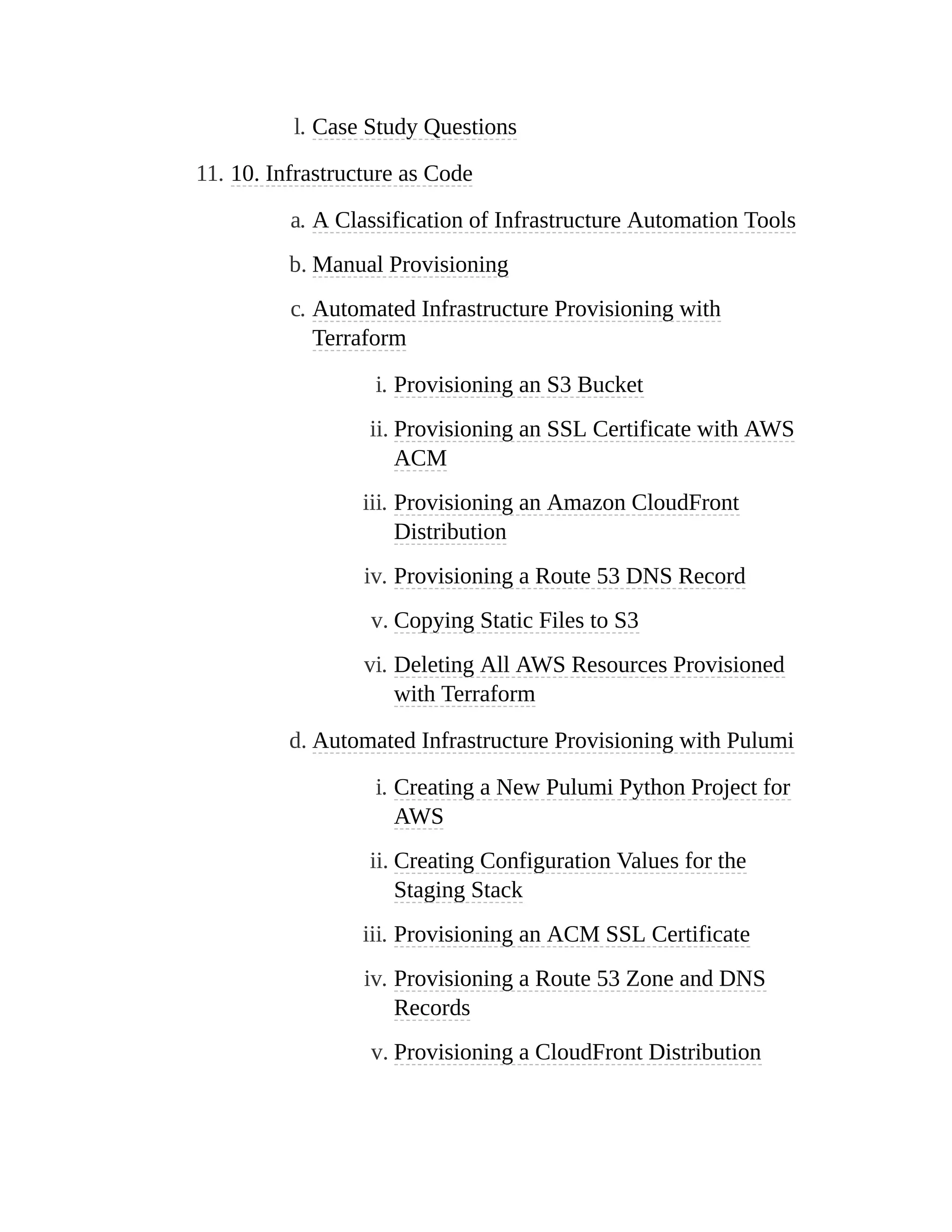 l. Case Study Questions
11. 10. Infrastructure as Code
a. A Classification of Infrastructure Automation Tools
b. Manual Provisioning
c. Automated Infrastructure Provisioning with
Terraform
i. Provisioning an S3 Bucket
ii. Provisioning an SSL Certificate with AWS
ACM
iii. Provisioning an Amazon CloudFront
Distribution
iv. Provisioning a Route 53 DNS Record
v. Copying Static Files to S3
vi. Deleting All AWS Resources Provisioned
with Terraform
d. Automated Infrastructure Provisioning with Pulumi
i. Creating a New Pulumi Python Project for
AWS
ii. Creating Configuration Values for the
Staging Stack
iii. Provisioning an ACM SSL Certificate
iv. Provisioning a Route 53 Zone and DNS
Records
v. Provisioning a CloudFront Distribution
 