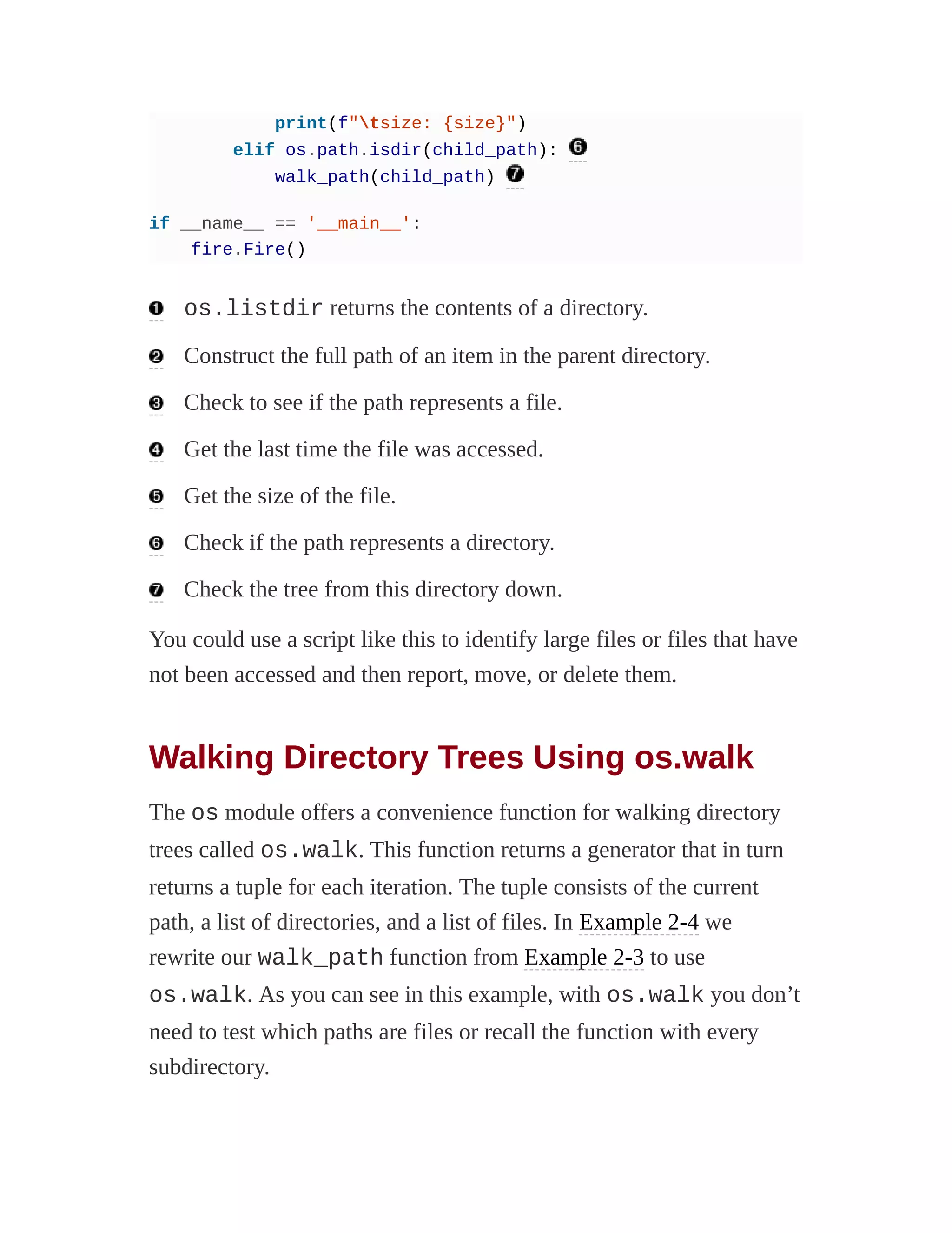 print(f"tsize: {size}")
elif os.path.isdir(child_path):
walk_path(child_path)
if __name__ == '__main__':
fire.Fire()
os.listdir returns the contents of a directory.
Construct the full path of an item in the parent directory.
Check to see if the path represents a file.
Get the last time the file was accessed.
Get the size of the file.
Check if the path represents a directory.
Check the tree from this directory down.
You could use a script like this to identify large files or files that have
not been accessed and then report, move, or delete them.
Walking Directory Trees Using os.walk
The os module offers a convenience function for walking directory
trees called os.walk. This function returns a generator that in turn
returns a tuple for each iteration. The tuple consists of the current
path, a list of directories, and a list of files. In Example 2-4 we
rewrite our walk_path function from Example 2-3 to use
os.walk. As you can see in this example, with os.walk you don’t
need to test which paths are files or recall the function with every
subdirectory.
 