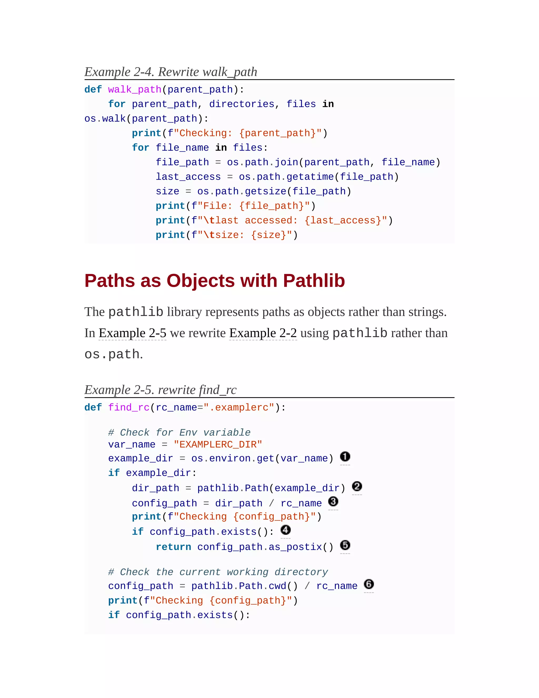 Example 2-4. Rewrite walk_path
def walk_path(parent_path):
for parent_path, directories, files in
os.walk(parent_path):
print(f"Checking: {parent_path}")
for file_name in files:
file_path = os.path.join(parent_path, file_name)
last_access = os.path.getatime(file_path)
size = os.path.getsize(file_path)
print(f"File: {file_path}")
print(f"tlast accessed: {last_access}")
print(f"tsize: {size}")
Paths as Objects with Pathlib
The pathlib library represents paths as objects rather than strings.
In Example 2-5 we rewrite Example 2-2 using pathlib rather than
os.path.
Example 2-5. rewrite find_rc
def find_rc(rc_name=".examplerc"):
# Check for Env variable
var_name = "EXAMPLERC_DIR"
example_dir = os.environ.get(var_name)
if example_dir:
dir_path = pathlib.Path(example_dir)
config_path = dir_path / rc_name
print(f"Checking {config_path}")
if config_path.exists():
return config_path.as_postix()
# Check the current working directory
config_path = pathlib.Path.cwd() / rc_name
print(f"Checking {config_path}")
if config_path.exists():
 