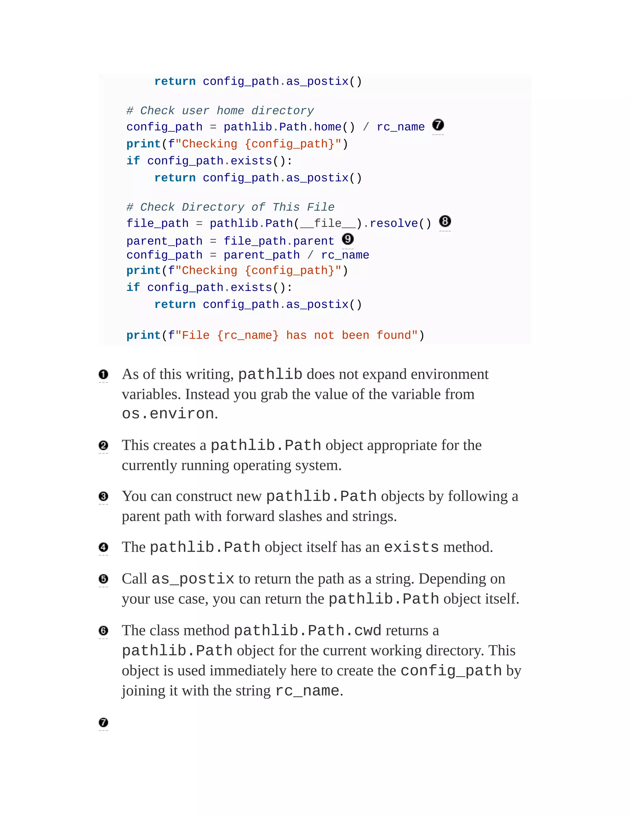 return config_path.as_postix()
# Check user home directory
config_path = pathlib.Path.home() / rc_name
print(f"Checking {config_path}")
if config_path.exists():
return config_path.as_postix()
# Check Directory of This File
file_path = pathlib.Path(__file__).resolve()
parent_path = file_path.parent
config_path = parent_path / rc_name
print(f"Checking {config_path}")
if config_path.exists():
return config_path.as_postix()
print(f"File {rc_name} has not been found")
As of this writing, pathlib does not expand environment
variables. Instead you grab the value of the variable from
os.environ.
This creates a pathlib.Path object appropriate for the
currently running operating system.
You can construct new pathlib.Path objects by following a
parent path with forward slashes and strings.
The pathlib.Path object itself has an exists method.
Call as_postix to return the path as a string. Depending on
your use case, you can return the pathlib.Path object itself.
The class method pathlib.Path.cwd returns a
pathlib.Path object for the current working directory. This
object is used immediately here to create the config_path by
joining it with the string rc_name.
 