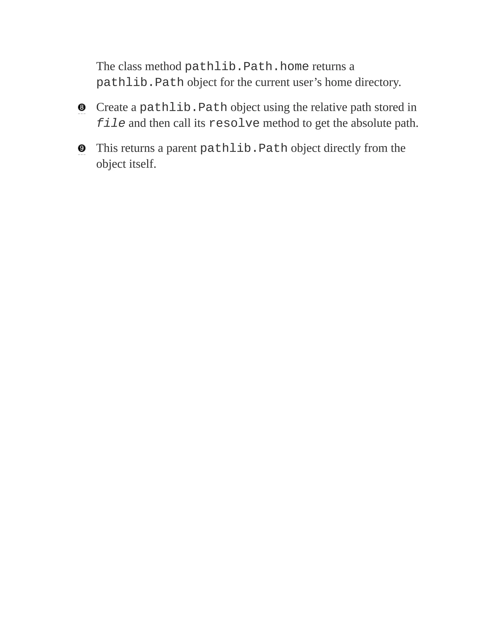The class method pathlib.Path.home returns a
pathlib.Path object for the current user’s home directory.
Create a pathlib.Path object using the relative path stored in
file and then call its resolve method to get the absolute path.
This returns a parent pathlib.Path object directly from the
object itself.
 