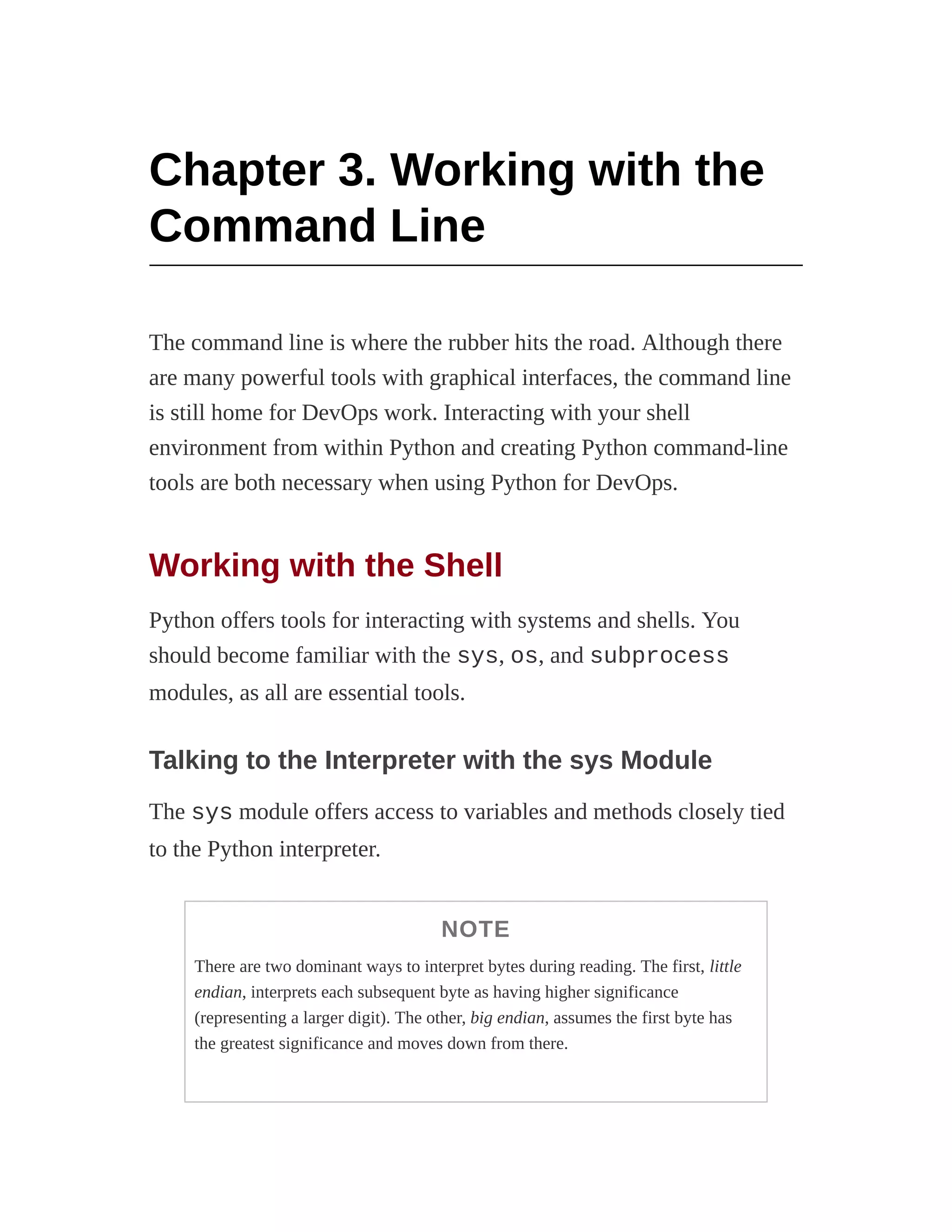Chapter 3. Working with the
Command Line
The command line is where the rubber hits the road. Although there
are many powerful tools with graphical interfaces, the command line
is still home for DevOps work. Interacting with your shell
environment from within Python and creating Python command-line
tools are both necessary when using Python for DevOps.
Working with the Shell
Python offers tools for interacting with systems and shells. You
should become familiar with the sys, os, and subprocess
modules, as all are essential tools.
Talking to the Interpreter with the sys Module
The sys module offers access to variables and methods closely tied
to the Python interpreter.
NOTE
There are two dominant ways to interpret bytes during reading. The first, little
endian, interprets each subsequent byte as having higher significance
(representing a larger digit). The other, big endian, assumes the first byte has
the greatest significance and moves down from there.
 