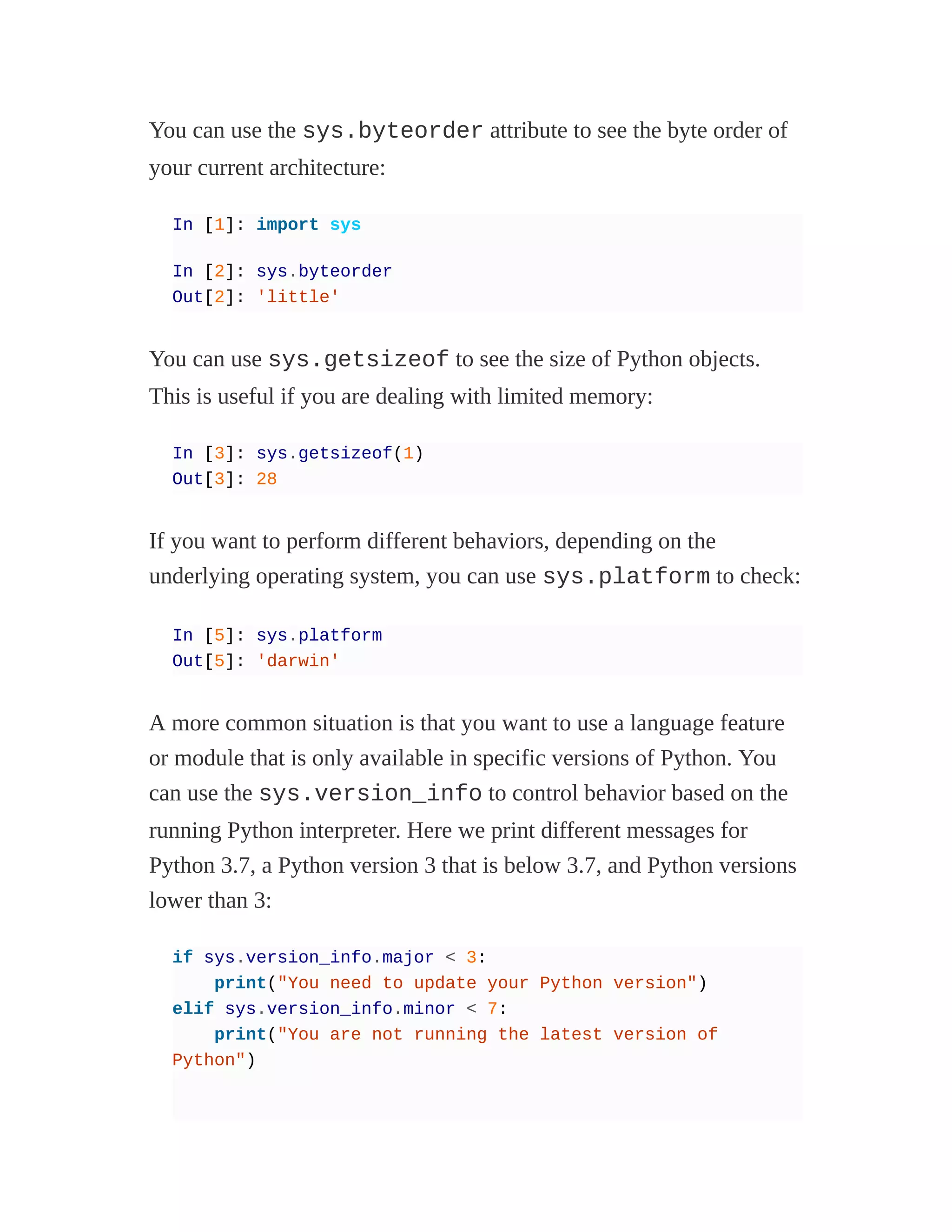 You can use the sys.byteorder attribute to see the byte order of
your current architecture:
In [1]: import sys
In [2]: sys.byteorder
Out[2]: 'little'
You can use sys.getsizeof to see the size of Python objects.
This is useful if you are dealing with limited memory:
In [3]: sys.getsizeof(1)
Out[3]: 28
If you want to perform different behaviors, depending on the
underlying operating system, you can use sys.platform to check:
In [5]: sys.platform
Out[5]: 'darwin'
A more common situation is that you want to use a language feature
or module that is only available in specific versions of Python. You
can use the sys.version_info to control behavior based on the
running Python interpreter. Here we print different messages for
Python 3.7, a Python version 3 that is below 3.7, and Python versions
lower than 3:
if sys.version_info.major < 3:
print("You need to update your Python version")
elif sys.version_info.minor < 7:
print("You are not running the latest version of
Python")
 