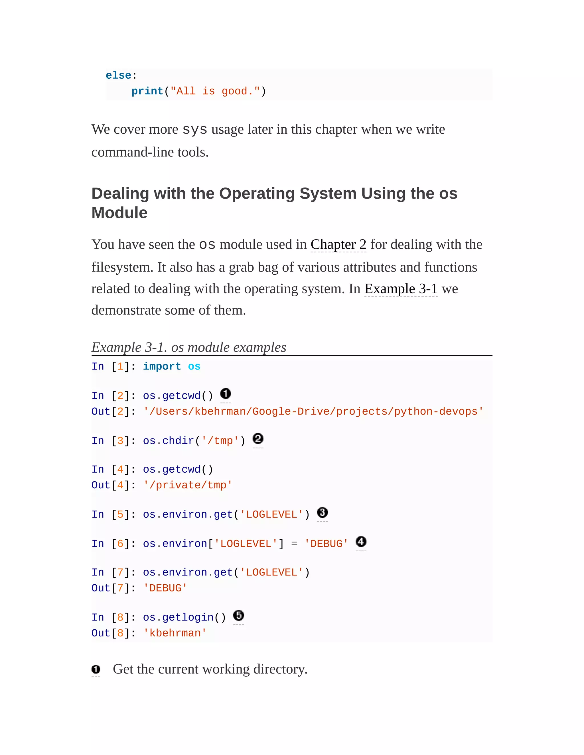 else:
print("All is good.")
We cover more sys usage later in this chapter when we write
command-line tools.
Dealing with the Operating System Using the os
Module
You have seen the os module used in Chapter 2 for dealing with the
filesystem. It also has a grab bag of various attributes and functions
related to dealing with the operating system. In Example 3-1 we
demonstrate some of them.
Example 3-1. os module examples
In [1]: import os
In [2]: os.getcwd()
Out[2]: '/Users/kbehrman/Google-Drive/projects/python-devops'
In [3]: os.chdir('/tmp')
In [4]: os.getcwd()
Out[4]: '/private/tmp'
In [5]: os.environ.get('LOGLEVEL')
In [6]: os.environ['LOGLEVEL'] = 'DEBUG'
In [7]: os.environ.get('LOGLEVEL')
Out[7]: 'DEBUG'
In [8]: os.getlogin()
Out[8]: 'kbehrman'
Get the current working directory.
 