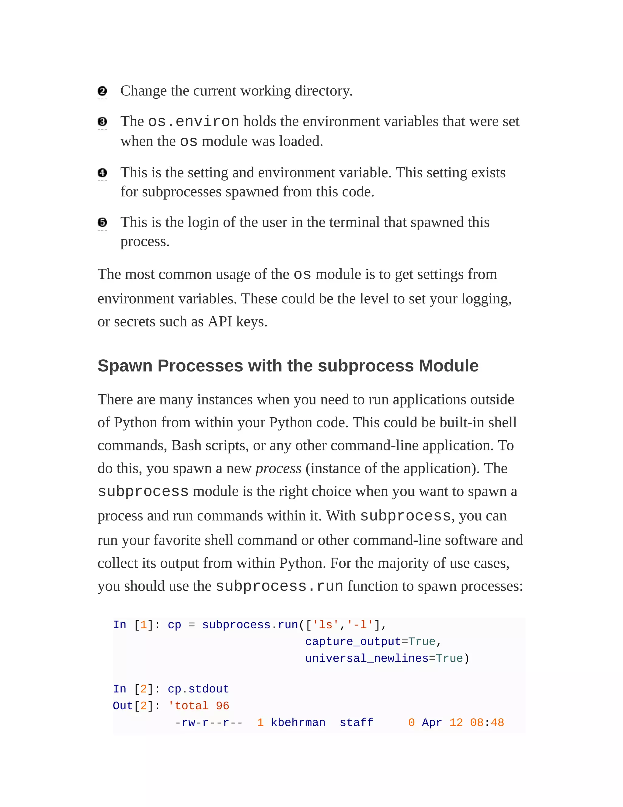 Change the current working directory.
The os.environ holds the environment variables that were set
when the os module was loaded.
This is the setting and environment variable. This setting exists
for subprocesses spawned from this code.
This is the login of the user in the terminal that spawned this
process.
The most common usage of the os module is to get settings from
environment variables. These could be the level to set your logging,
or secrets such as API keys.
Spawn Processes with the subprocess Module
There are many instances when you need to run applications outside
of Python from within your Python code. This could be built-in shell
commands, Bash scripts, or any other command-line application. To
do this, you spawn a new process (instance of the application). The
subprocess module is the right choice when you want to spawn a
process and run commands within it. With subprocess, you can
run your favorite shell command or other command-line software and
collect its output from within Python. For the majority of use cases,
you should use the subprocess.run function to spawn processes:
In [1]: cp = subprocess.run(['ls','-l'],
capture_output=True,
universal_newlines=True)
In [2]: cp.stdout
Out[2]: 'total 96
-rw-r--r-- 1 kbehrman staff 0 Apr 12 08:48
 