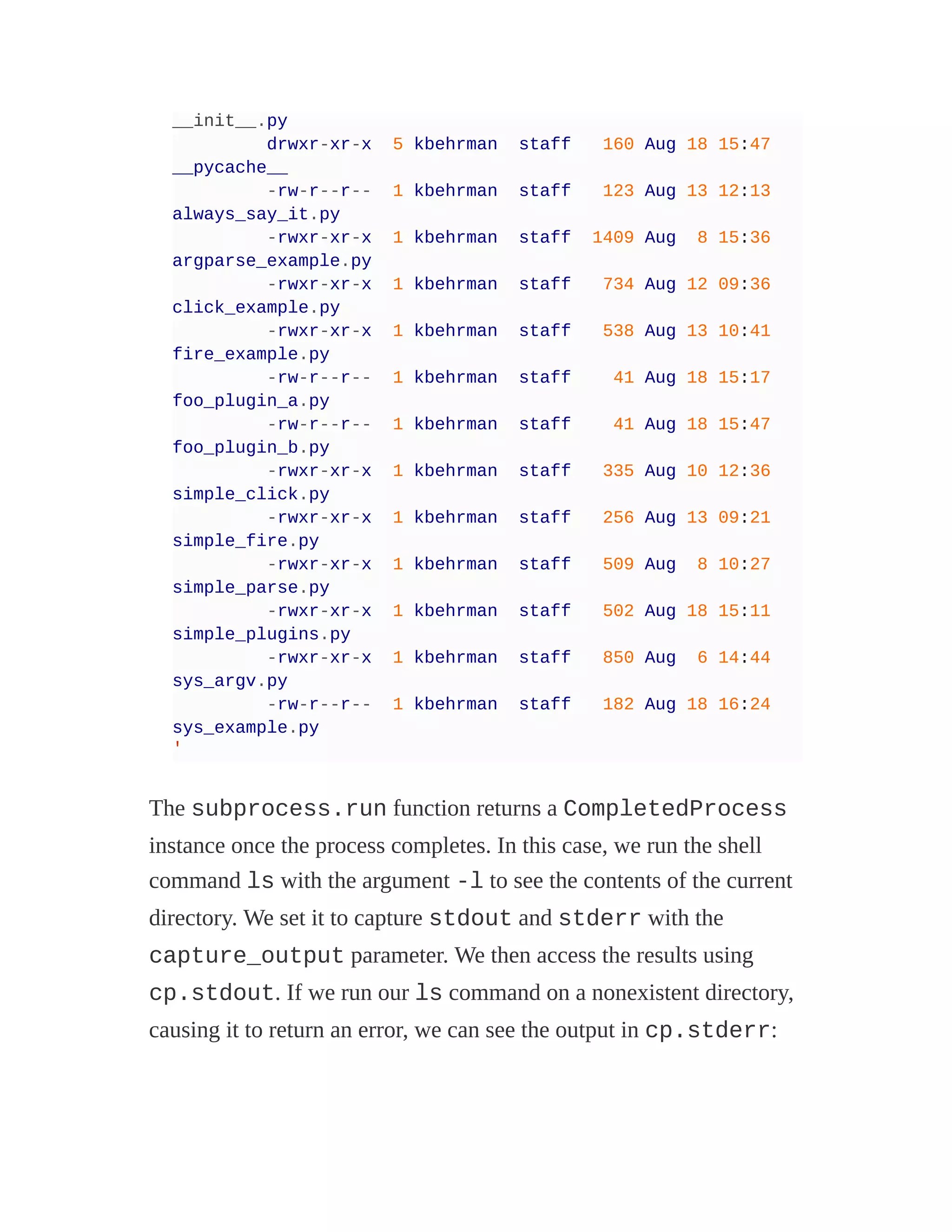 __init__.py
drwxr-xr-x 5 kbehrman staff 160 Aug 18 15:47
__pycache__
-rw-r--r-- 1 kbehrman staff 123 Aug 13 12:13
always_say_it.py
-rwxr-xr-x 1 kbehrman staff 1409 Aug 8 15:36
argparse_example.py
-rwxr-xr-x 1 kbehrman staff 734 Aug 12 09:36
click_example.py
-rwxr-xr-x 1 kbehrman staff 538 Aug 13 10:41
fire_example.py
-rw-r--r-- 1 kbehrman staff 41 Aug 18 15:17
foo_plugin_a.py
-rw-r--r-- 1 kbehrman staff 41 Aug 18 15:47
foo_plugin_b.py
-rwxr-xr-x 1 kbehrman staff 335 Aug 10 12:36
simple_click.py
-rwxr-xr-x 1 kbehrman staff 256 Aug 13 09:21
simple_fire.py
-rwxr-xr-x 1 kbehrman staff 509 Aug 8 10:27
simple_parse.py
-rwxr-xr-x 1 kbehrman staff 502 Aug 18 15:11
simple_plugins.py
-rwxr-xr-x 1 kbehrman staff 850 Aug 6 14:44
sys_argv.py
-rw-r--r-- 1 kbehrman staff 182 Aug 18 16:24
sys_example.py
'
The subprocess.run function returns a CompletedProcess
instance once the process completes. In this case, we run the shell
command ls with the argument -l to see the contents of the current
directory. We set it to capture stdout and stderr with the
capture_output parameter. We then access the results using
cp.stdout. If we run our ls command on a nonexistent directory,
causing it to return an error, we can see the output in cp.stderr:
 