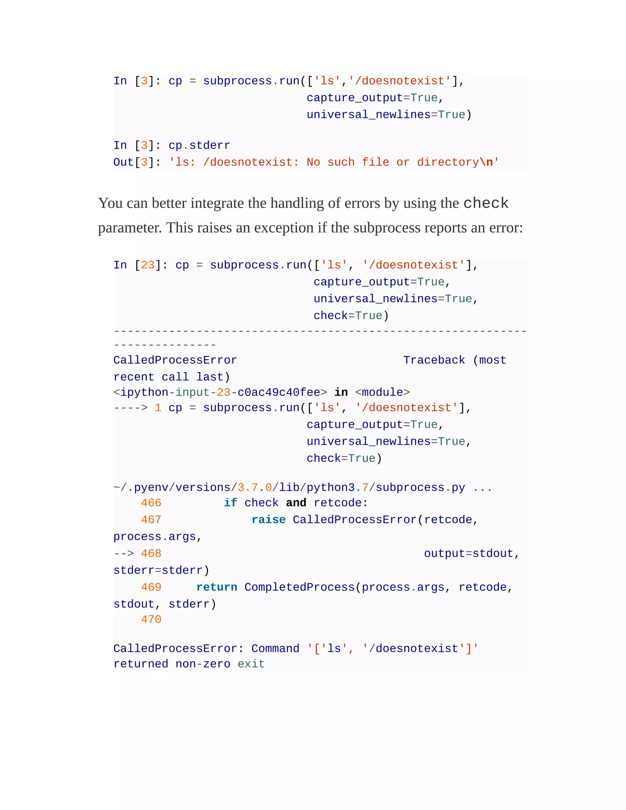 In [3]: cp = subprocess.run(['ls','/doesnotexist'],
capture_output=True,
universal_newlines=True)
In [3]: cp.stderr
Out[3]: 'ls: /doesnotexist: No such file or directoryn'
You can better integrate the handling of errors by using the check
parameter. This raises an exception if the subprocess reports an error:
In [23]: cp = subprocess.run(['ls', '/doesnotexist'],
capture_output=True,
universal_newlines=True,
check=True)
------------------------------------------------------------
---------------
CalledProcessError Traceback (most
recent call last)
<ipython-input-23-c0ac49c40fee> in <module>
----> 1 cp = subprocess.run(['ls', '/doesnotexist'],
capture_output=True,
universal_newlines=True,
check=True)
~/.pyenv/versions/3.7.0/lib/python3.7/subprocess.py ...
466 if check and retcode:
467 raise CalledProcessError(retcode,
process.args,
--> 468 output=stdout,
stderr=stderr)
469 return CompletedProcess(process.args, retcode,
stdout, stderr)
470
CalledProcessError: Command '['ls', '/doesnotexist']'
returned non-zero exit
 