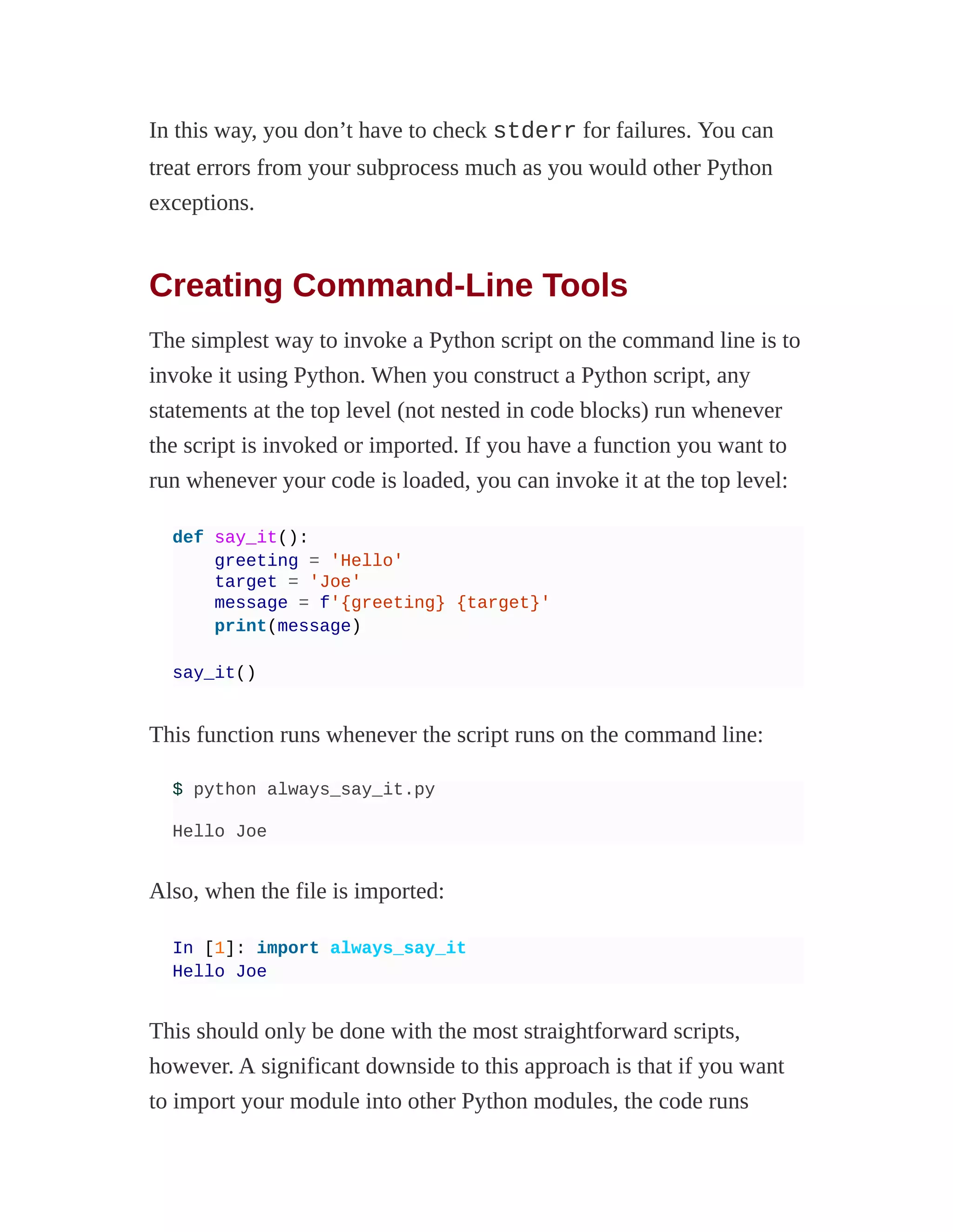 In this way, you don’t have to check stderr for failures. You can
treat errors from your subprocess much as you would other Python
exceptions.
Creating Command-Line Tools
The simplest way to invoke a Python script on the command line is to
invoke it using Python. When you construct a Python script, any
statements at the top level (not nested in code blocks) run whenever
the script is invoked or imported. If you have a function you want to
run whenever your code is loaded, you can invoke it at the top level:
def say_it():
greeting = 'Hello'
target = 'Joe'
message = f'{greeting} {target}'
print(message)
say_it()
This function runs whenever the script runs on the command line:
$ python always_say_it.py
Hello Joe
Also, when the file is imported:
In [1]: import always_say_it
Hello Joe
This should only be done with the most straightforward scripts,
however. A significant downside to this approach is that if you want
to import your module into other Python modules, the code runs
 
