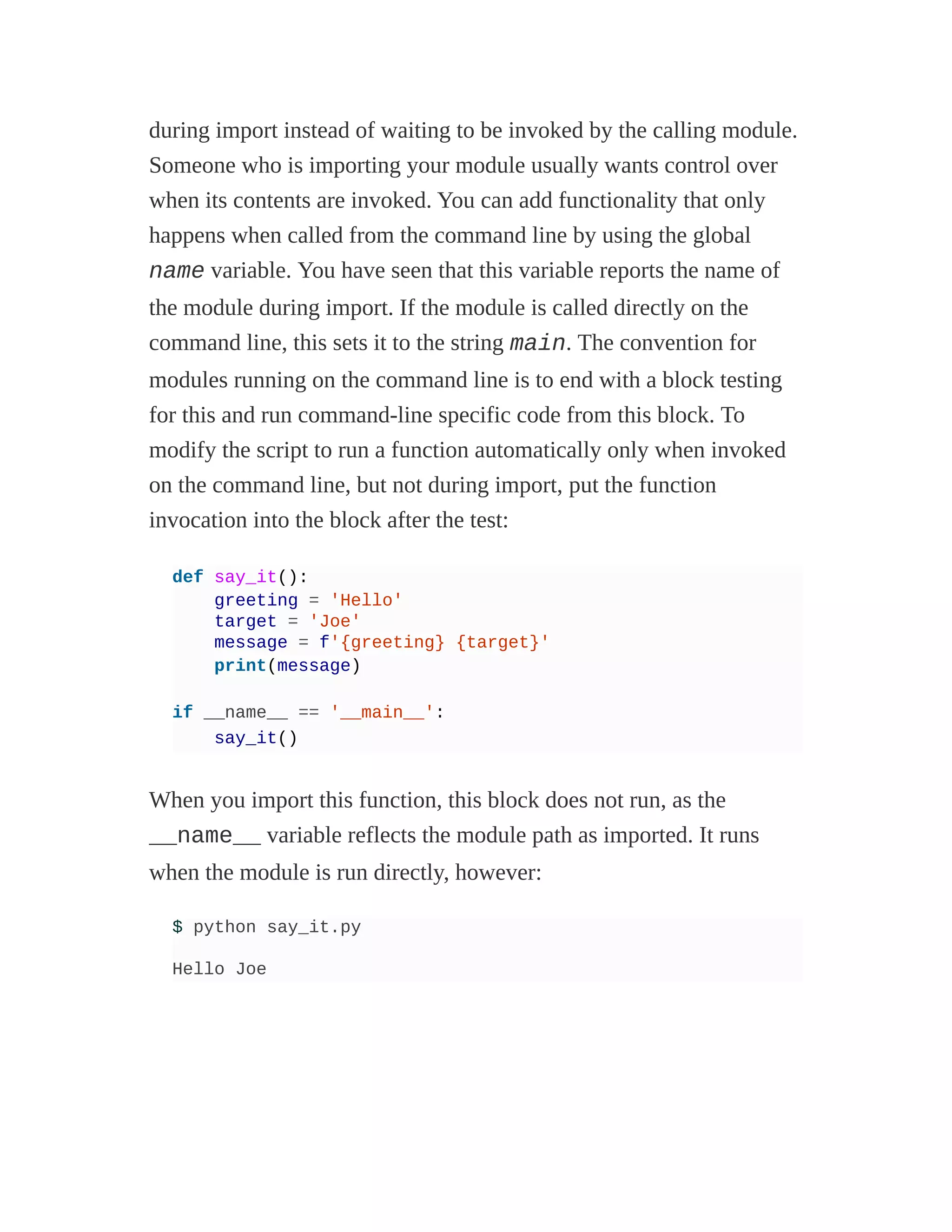 during import instead of waiting to be invoked by the calling module.
Someone who is importing your module usually wants control over
when its contents are invoked. You can add functionality that only
happens when called from the command line by using the global
name variable. You have seen that this variable reports the name of
the module during import. If the module is called directly on the
command line, this sets it to the string main. The convention for
modules running on the command line is to end with a block testing
for this and run command-line specific code from this block. To
modify the script to run a function automatically only when invoked
on the command line, but not during import, put the function
invocation into the block after the test:
def say_it():
greeting = 'Hello'
target = 'Joe'
message = f'{greeting} {target}'
print(message)
if __name__ == '__main__':
say_it()
When you import this function, this block does not run, as the
__name__ variable reflects the module path as imported. It runs
when the module is run directly, however:
$ python say_it.py
Hello Joe
 