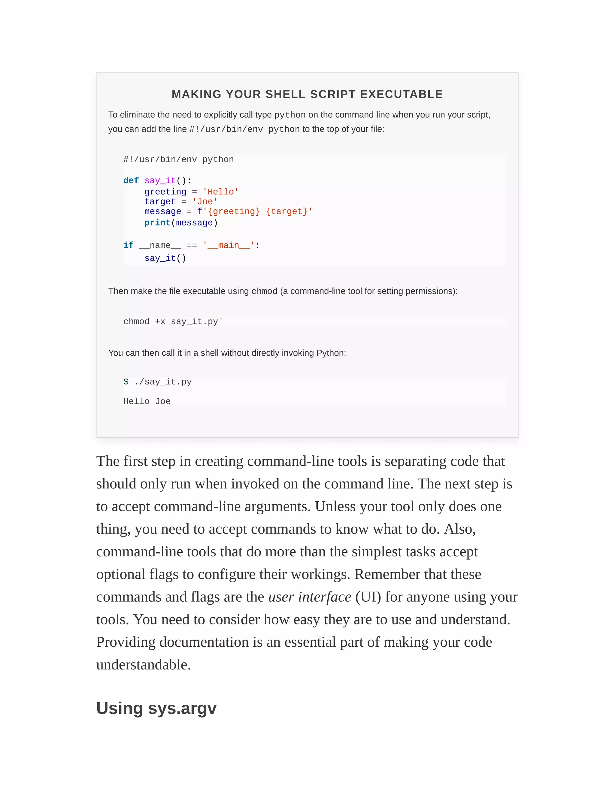 MAKING YOUR SHELL SCRIPT EXECUTABLE
To eliminate the need to explicitly call type python on the command line when you run your script,
you can add the line #!/usr/bin/env python to the top of your file:
#!/usr/bin/env python
def say_it():
greeting = 'Hello'
target = 'Joe'
message = f'{greeting} {target}'
print(message)
if __name__ == '__main__':
say_it()
Then make the file executable using chmod (a command-line tool for setting permissions):
chmod +x say_it.py`
You can then call it in a shell without directly invoking Python:
$ ./say_it.py
Hello Joe
The first step in creating command-line tools is separating code that
should only run when invoked on the command line. The next step is
to accept command-line arguments. Unless your tool only does one
thing, you need to accept commands to know what to do. Also,
command-line tools that do more than the simplest tasks accept
optional flags to configure their workings. Remember that these
commands and flags are the user interface (UI) for anyone using your
tools. You need to consider how easy they are to use and understand.
Providing documentation is an essential part of making your code
understandable.
Using sys.argv
 