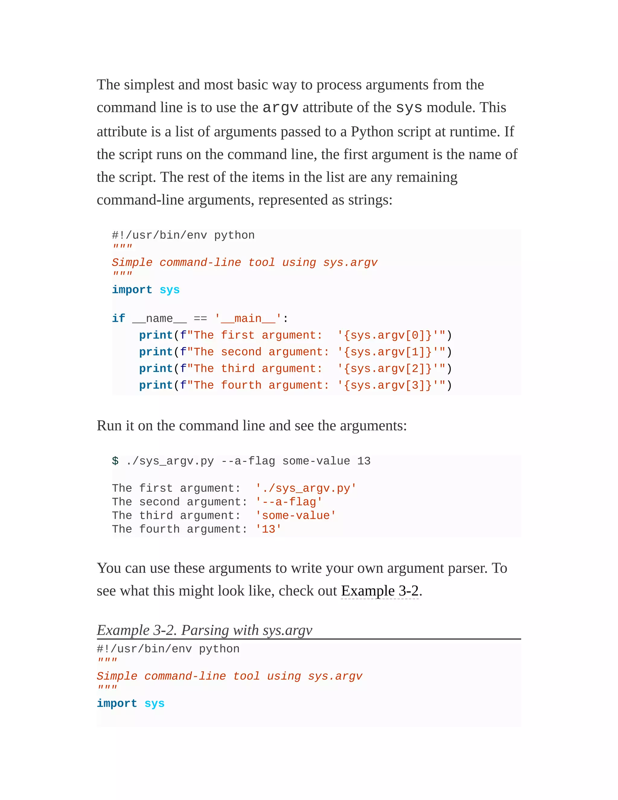The simplest and most basic way to process arguments from the
command line is to use the argv attribute of the sys module. This
attribute is a list of arguments passed to a Python script at runtime. If
the script runs on the command line, the first argument is the name of
the script. The rest of the items in the list are any remaining
command-line arguments, represented as strings:
#!/usr/bin/env python
"""
Simple command-line tool using sys.argv
"""
import sys
if __name__ == '__main__':
print(f"The first argument: '{sys.argv[0]}'")
print(f"The second argument: '{sys.argv[1]}'")
print(f"The third argument: '{sys.argv[2]}'")
print(f"The fourth argument: '{sys.argv[3]}'")
Run it on the command line and see the arguments:
$ ./sys_argv.py --a-flag some-value 13
The first argument: './sys_argv.py'
The second argument: '--a-flag'
The third argument: 'some-value'
The fourth argument: '13'
You can use these arguments to write your own argument parser. To
see what this might look like, check out Example 3-2.
Example 3-2. Parsing with sys.argv
#!/usr/bin/env python
"""
Simple command-line tool using sys.argv
"""
import sys
 