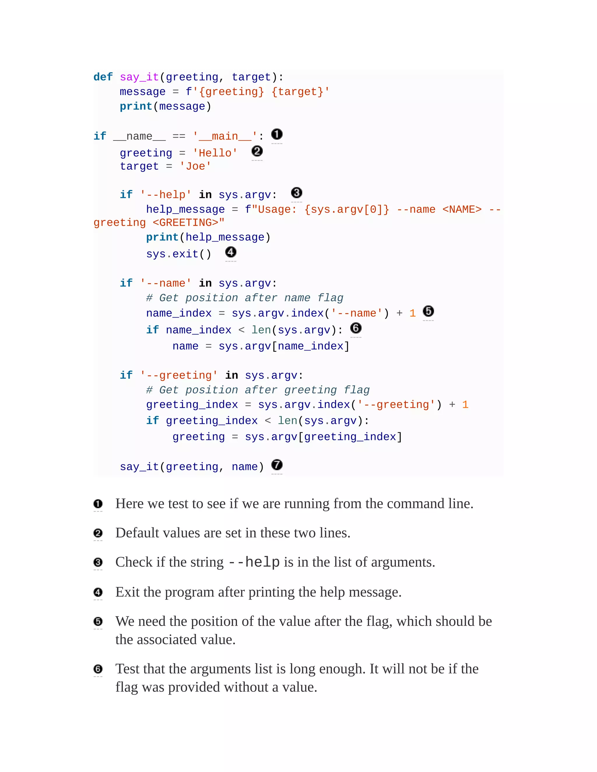 def say_it(greeting, target):
message = f'{greeting} {target}'
print(message)
if __name__ == '__main__':
greeting = 'Hello'
target = 'Joe'
if '--help' in sys.argv:
help_message = f"Usage: {sys.argv[0]} --name <NAME> --
greeting <GREETING>"
print(help_message)
sys.exit()
if '--name' in sys.argv:
# Get position after name flag
name_index = sys.argv.index('--name') + 1
if name_index < len(sys.argv):
name = sys.argv[name_index]
if '--greeting' in sys.argv:
# Get position after greeting flag
greeting_index = sys.argv.index('--greeting') + 1
if greeting_index < len(sys.argv):
greeting = sys.argv[greeting_index]
say_it(greeting, name)
Here we test to see if we are running from the command line.
Default values are set in these two lines.
Check if the string --help is in the list of arguments.
Exit the program after printing the help message.
We need the position of the value after the flag, which should be
the associated value.
Test that the arguments list is long enough. It will not be if the
flag was provided without a value.
 