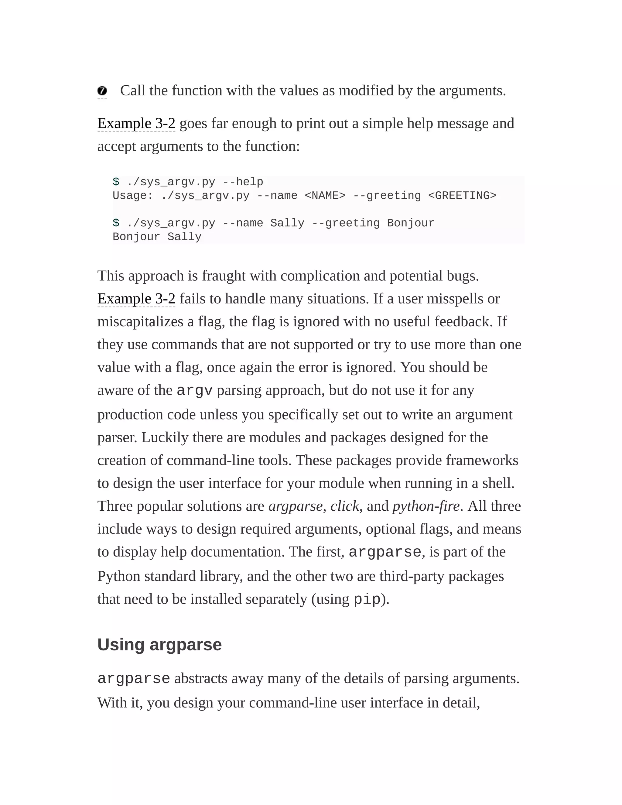 Call the function with the values as modified by the arguments.
Example 3-2 goes far enough to print out a simple help message and
accept arguments to the function:
$ ./sys_argv.py --help
Usage: ./sys_argv.py --name <NAME> --greeting <GREETING>
$ ./sys_argv.py --name Sally --greeting Bonjour
Bonjour Sally
This approach is fraught with complication and potential bugs.
Example 3-2 fails to handle many situations. If a user misspells or
miscapitalizes a flag, the flag is ignored with no useful feedback. If
they use commands that are not supported or try to use more than one
value with a flag, once again the error is ignored. You should be
aware of the argv parsing approach, but do not use it for any
production code unless you specifically set out to write an argument
parser. Luckily there are modules and packages designed for the
creation of command-line tools. These packages provide frameworks
to design the user interface for your module when running in a shell.
Three popular solutions are argparse, click, and python-fire. All three
include ways to design required arguments, optional flags, and means
to display help documentation. The first, argparse, is part of the
Python standard library, and the other two are third-party packages
that need to be installed separately (using pip).
Using argparse
argparse abstracts away many of the details of parsing arguments.
With it, you design your command-line user interface in detail,
 
