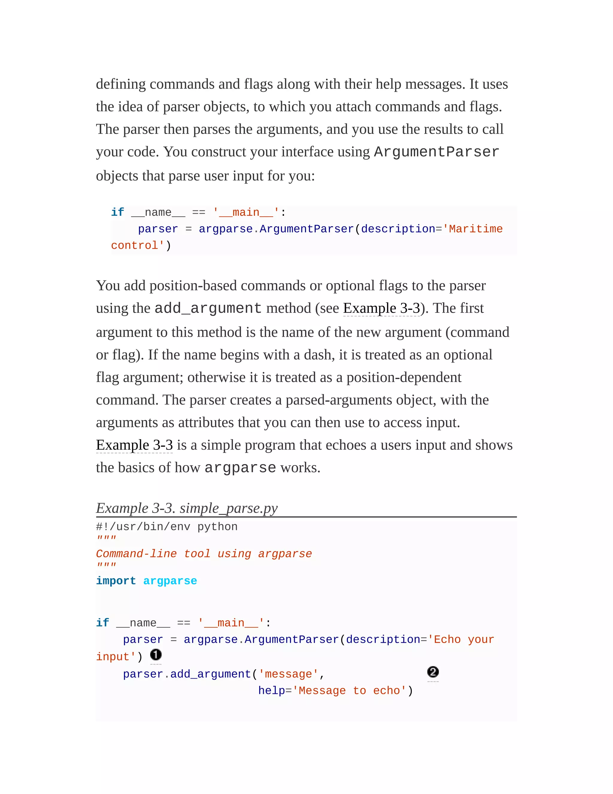 defining commands and flags along with their help messages. It uses
the idea of parser objects, to which you attach commands and flags.
The parser then parses the arguments, and you use the results to call
your code. You construct your interface using ArgumentParser
objects that parse user input for you:
if __name__ == '__main__':
parser = argparse.ArgumentParser(description='Maritime
control')
You add position-based commands or optional flags to the parser
using the add_argument method (see Example 3-3). The first
argument to this method is the name of the new argument (command
or flag). If the name begins with a dash, it is treated as an optional
flag argument; otherwise it is treated as a position-dependent
command. The parser creates a parsed-arguments object, with the
arguments as attributes that you can then use to access input.
Example 3-3 is a simple program that echoes a users input and shows
the basics of how argparse works.
Example 3-3. simple_parse.py
#!/usr/bin/env python
"""
Command-line tool using argparse
"""
import argparse
if __name__ == '__main__':
parser = argparse.ArgumentParser(description='Echo your
input')
parser.add_argument('message',
help='Message to echo')
 