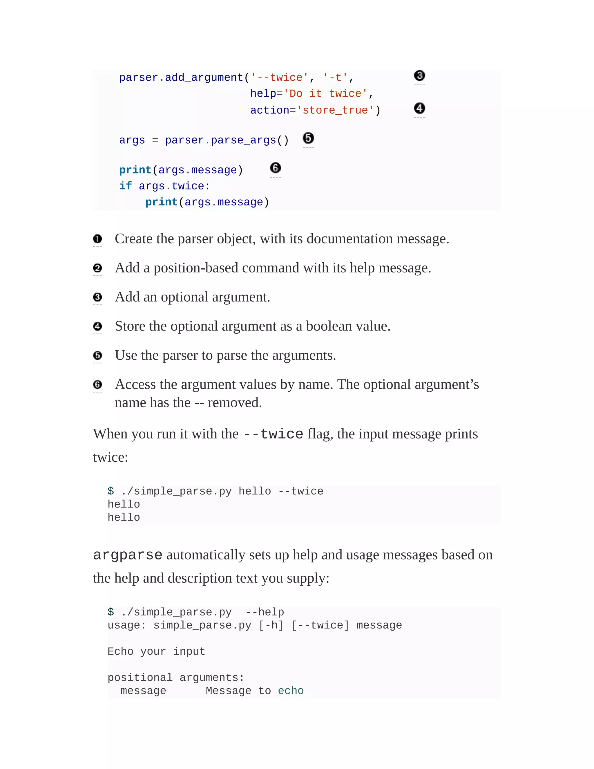 parser.add_argument('--twice', '-t',
help='Do it twice',
action='store_true')
args = parser.parse_args()
print(args.message)
if args.twice:
print(args.message)
Create the parser object, with its documentation message.
Add a position-based command with its help message.
Add an optional argument.
Store the optional argument as a boolean value.
Use the parser to parse the arguments.
Access the argument values by name. The optional argument’s
name has the -- removed.
When you run it with the --twice flag, the input message prints
twice:
$ ./simple_parse.py hello --twice
hello
hello
argparse automatically sets up help and usage messages based on
the help and description text you supply:
$ ./simple_parse.py --help
usage: simple_parse.py [-h] [--twice] message
Echo your input
positional arguments:
message Message to echo
 