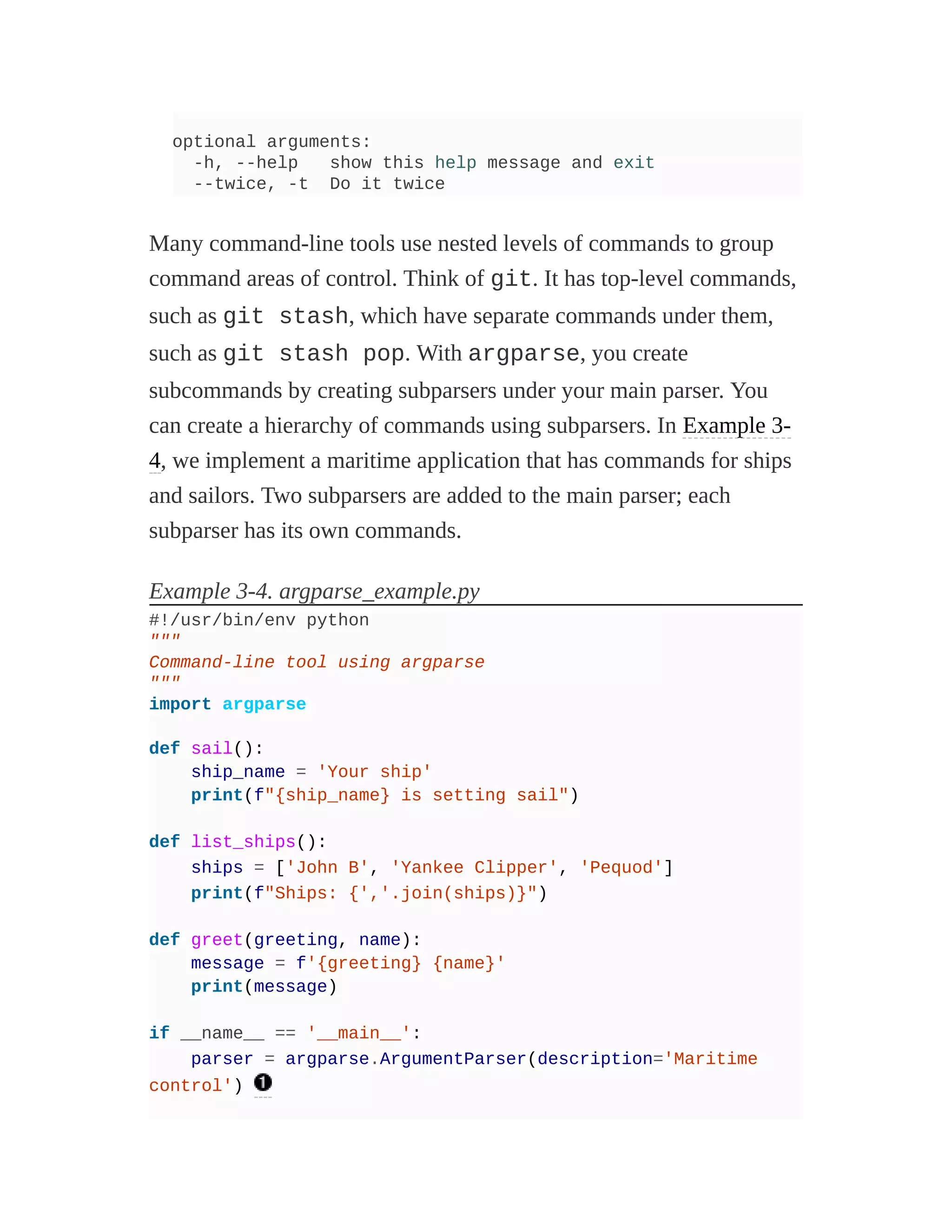 optional arguments:
-h, --help show this help message and exit
--twice, -t Do it twice
Many command-line tools use nested levels of commands to group
command areas of control. Think of git. It has top-level commands,
such as git stash, which have separate commands under them,
such as git stash pop. With argparse, you create
subcommands by creating subparsers under your main parser. You
can create a hierarchy of commands using subparsers. In Example 3-
4, we implement a maritime application that has commands for ships
and sailors. Two subparsers are added to the main parser; each
subparser has its own commands.
Example 3-4. argparse_example.py
#!/usr/bin/env python
"""
Command-line tool using argparse
"""
import argparse
def sail():
ship_name = 'Your ship'
print(f"{ship_name} is setting sail")
def list_ships():
ships = ['John B', 'Yankee Clipper', 'Pequod']
print(f"Ships: {','.join(ships)}")
def greet(greeting, name):
message = f'{greeting} {name}'
print(message)
if __name__ == '__main__':
parser = argparse.ArgumentParser(description='Maritime
control')
 