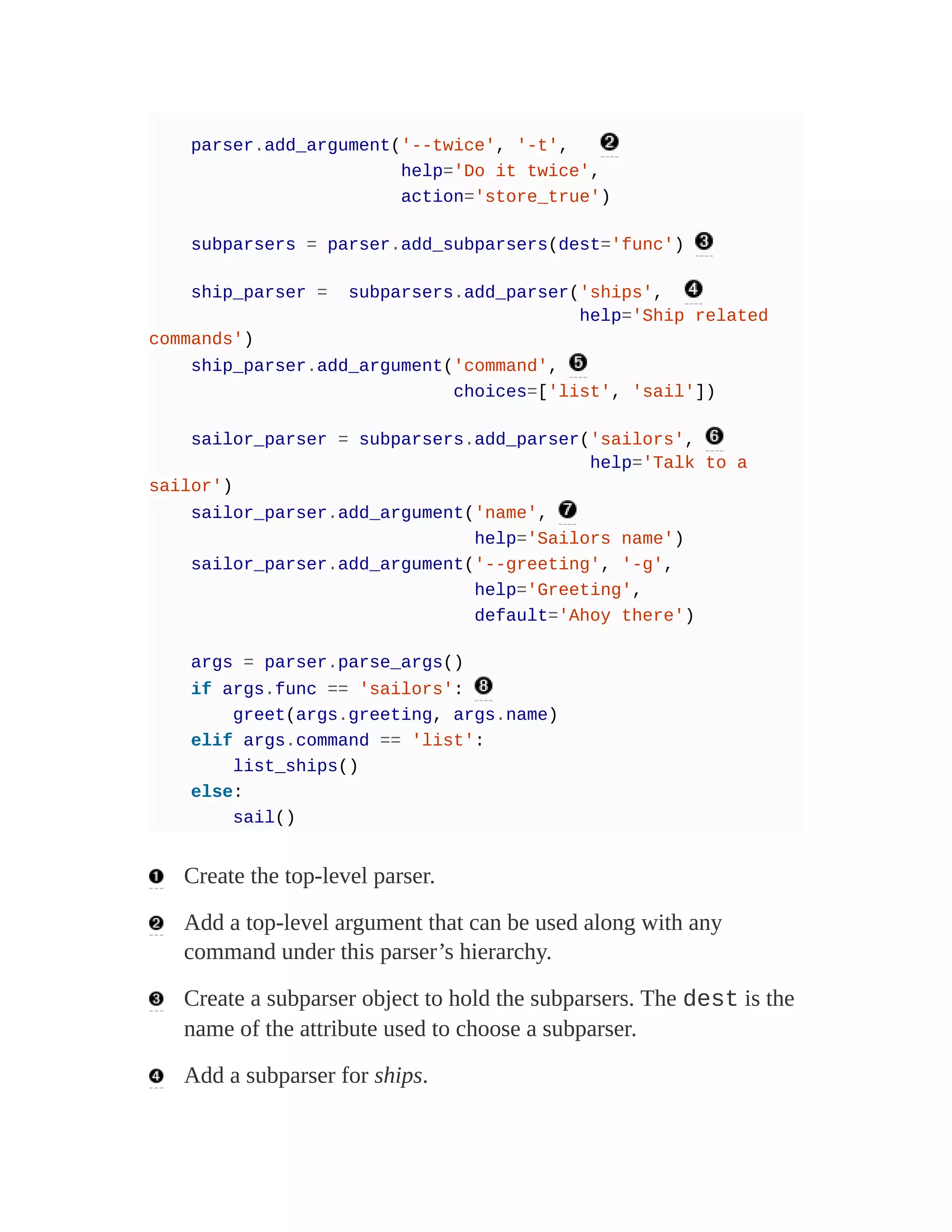 parser.add_argument('--twice', '-t',
help='Do it twice',
action='store_true')
subparsers = parser.add_subparsers(dest='func')
ship_parser = subparsers.add_parser('ships',
help='Ship related
commands')
ship_parser.add_argument('command',
choices=['list', 'sail'])
sailor_parser = subparsers.add_parser('sailors',
help='Talk to a
sailor')
sailor_parser.add_argument('name',
help='Sailors name')
sailor_parser.add_argument('--greeting', '-g',
help='Greeting',
default='Ahoy there')
args = parser.parse_args()
if args.func == 'sailors':
greet(args.greeting, args.name)
elif args.command == 'list':
list_ships()
else:
sail()
Create the top-level parser.
Add a top-level argument that can be used along with any
command under this parser’s hierarchy.
Create a subparser object to hold the subparsers. The dest is the
name of the attribute used to choose a subparser.
Add a subparser for ships.
 