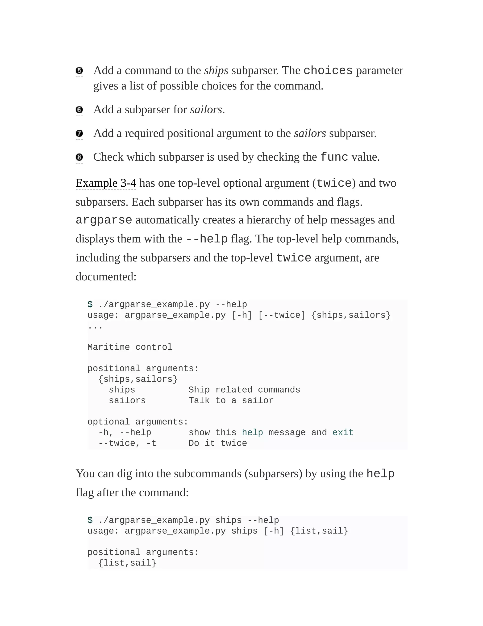 Add a command to the ships subparser. The choices parameter
gives a list of possible choices for the command.
Add a subparser for sailors.
Add a required positional argument to the sailors subparser.
Check which subparser is used by checking the func value.
Example 3-4 has one top-level optional argument (twice) and two
subparsers. Each subparser has its own commands and flags.
argparse automatically creates a hierarchy of help messages and
displays them with the --help flag. The top-level help commands,
including the subparsers and the top-level twice argument, are
documented:
$ ./argparse_example.py --help
usage: argparse_example.py [-h] [--twice] {ships,sailors}
...
Maritime control
positional arguments:
{ships,sailors}
ships Ship related commands
sailors Talk to a sailor
optional arguments:
-h, --help show this help message and exit
--twice, -t Do it twice
You can dig into the subcommands (subparsers) by using the help
flag after the command:
$ ./argparse_example.py ships --help
usage: argparse_example.py ships [-h] {list,sail}
positional arguments:
{list,sail}
 