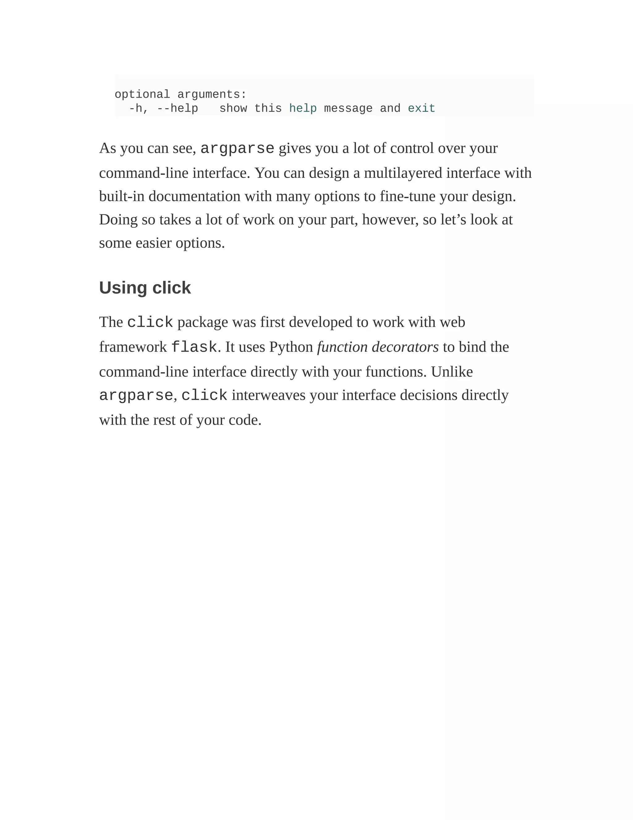 optional arguments:
-h, --help show this help message and exit
As you can see, argparse gives you a lot of control over your
command-line interface. You can design a multilayered interface with
built-in documentation with many options to fine-tune your design.
Doing so takes a lot of work on your part, however, so let’s look at
some easier options.
Using click
The click package was first developed to work with web
framework flask. It uses Python function decorators to bind the
command-line interface directly with your functions. Unlike
argparse, click interweaves your interface decisions directly
with the rest of your code.
 