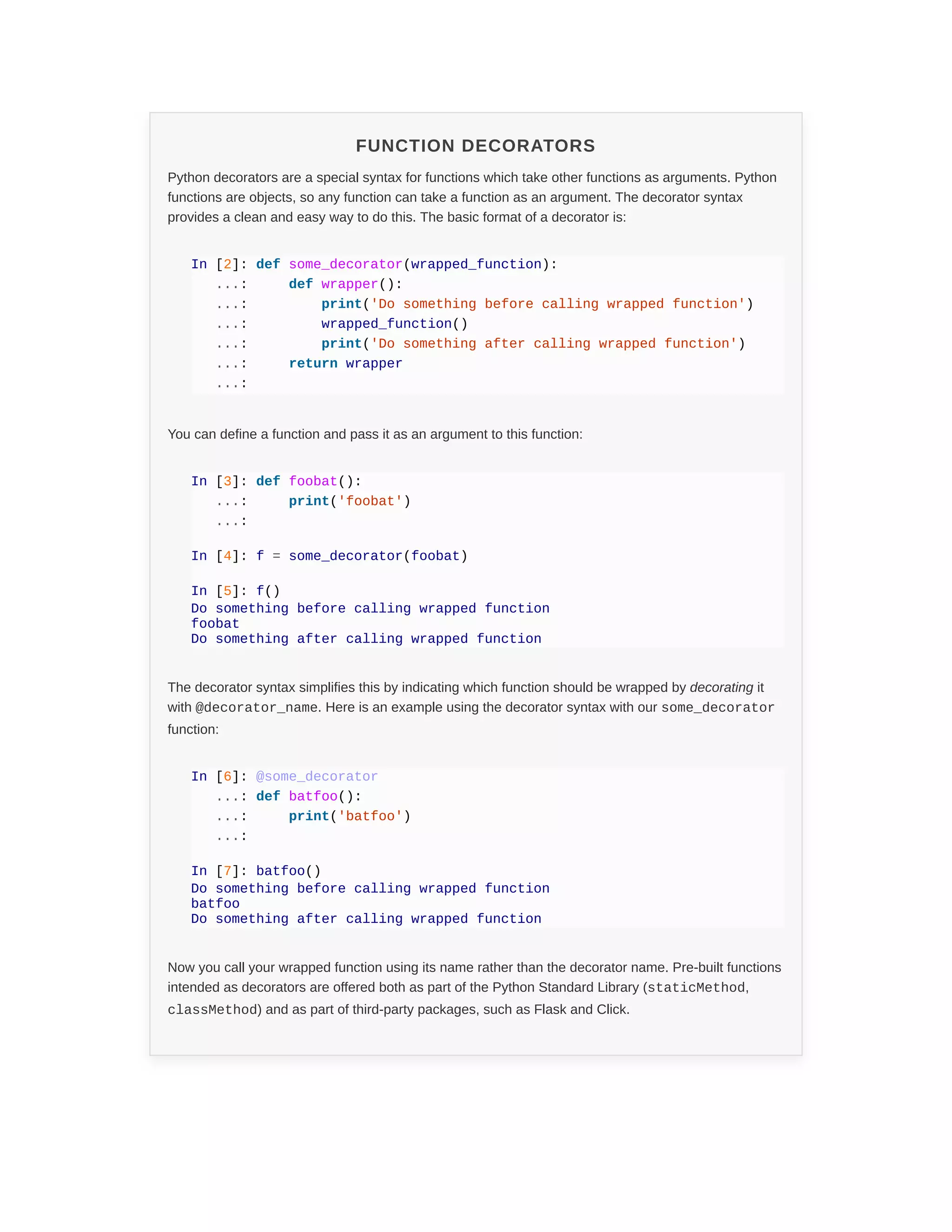 FUNCTION DECORATORS
Python decorators are a special syntax for functions which take other functions as arguments. Python
functions are objects, so any function can take a function as an argument. The decorator syntax
provides a clean and easy way to do this. The basic format of a decorator is:
In [2]: def some_decorator(wrapped_function):
...: def wrapper():
...: print('Do something before calling wrapped function')
...: wrapped_function()
...: print('Do something after calling wrapped function')
...: return wrapper
...:
You can define a function and pass it as an argument to this function:
In [3]: def foobat():
...: print('foobat')
...:
In [4]: f = some_decorator(foobat)
In [5]: f()
Do something before calling wrapped function
foobat
Do something after calling wrapped function
The decorator syntax simplifies this by indicating which function should be wrapped by decorating it
with @decorator_name. Here is an example using the decorator syntax with our some_decorator
function:
In [6]: @some_decorator
...: def batfoo():
...: print('batfoo')
...:
In [7]: batfoo()
Do something before calling wrapped function
batfoo
Do something after calling wrapped function
Now you call your wrapped function using its name rather than the decorator name. Pre-built functions
intended as decorators are offered both as part of the Python Standard Library (staticMethod,
classMethod) and as part of third-party packages, such as Flask and Click.
 