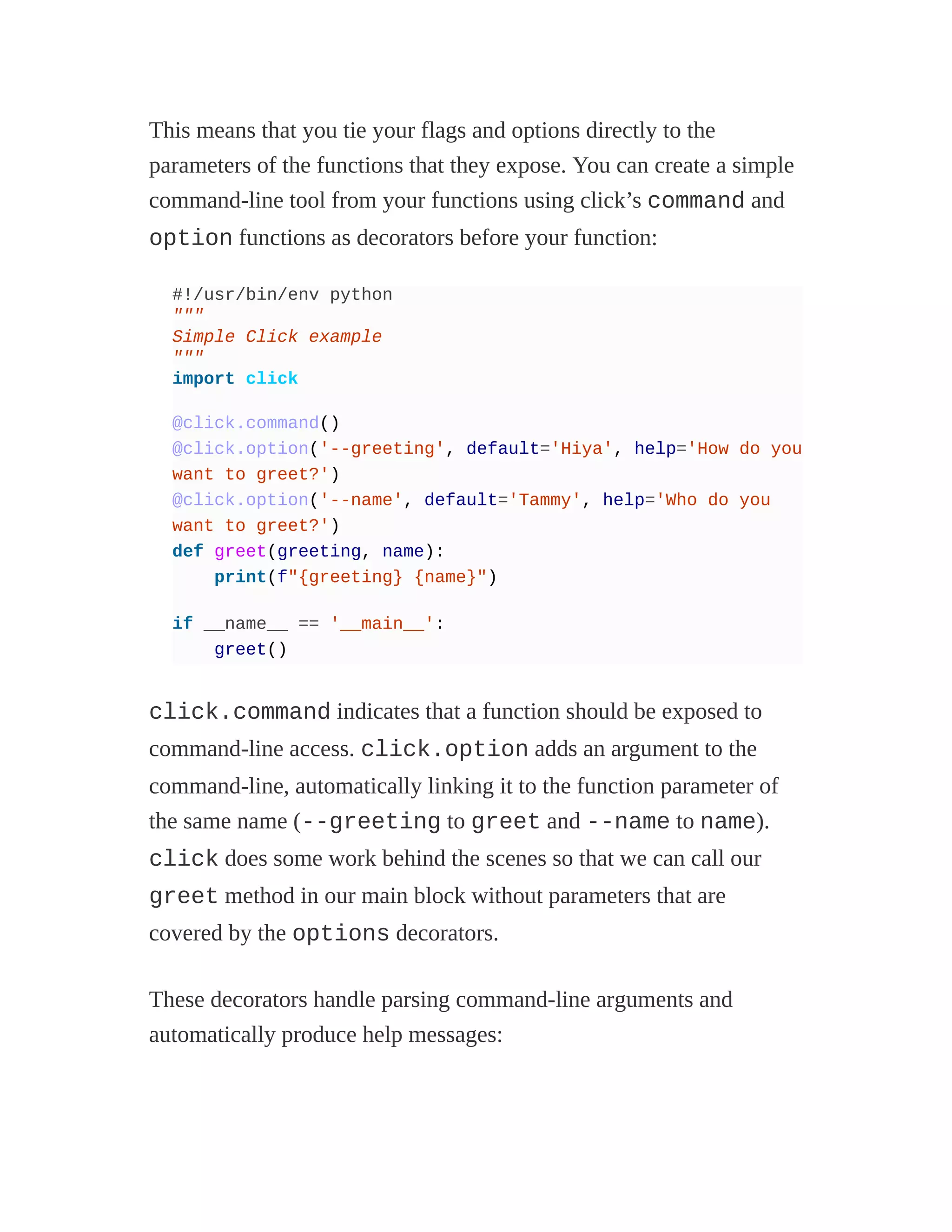 This means that you tie your flags and options directly to the
parameters of the functions that they expose. You can create a simple
command-line tool from your functions using click’s command and
option functions as decorators before your function:
#!/usr/bin/env python
"""
Simple Click example
"""
import click
@click.command()
@click.option('--greeting', default='Hiya', help='How do you
want to greet?')
@click.option('--name', default='Tammy', help='Who do you
want to greet?')
def greet(greeting, name):
print(f"{greeting} {name}")
if __name__ == '__main__':
greet()
click.command indicates that a function should be exposed to
command-line access. click.option adds an argument to the
command-line, automatically linking it to the function parameter of
the same name (--greeting to greet and --name to name).
click does some work behind the scenes so that we can call our
greet method in our main block without parameters that are
covered by the options decorators.
These decorators handle parsing command-line arguments and
automatically produce help messages:
 