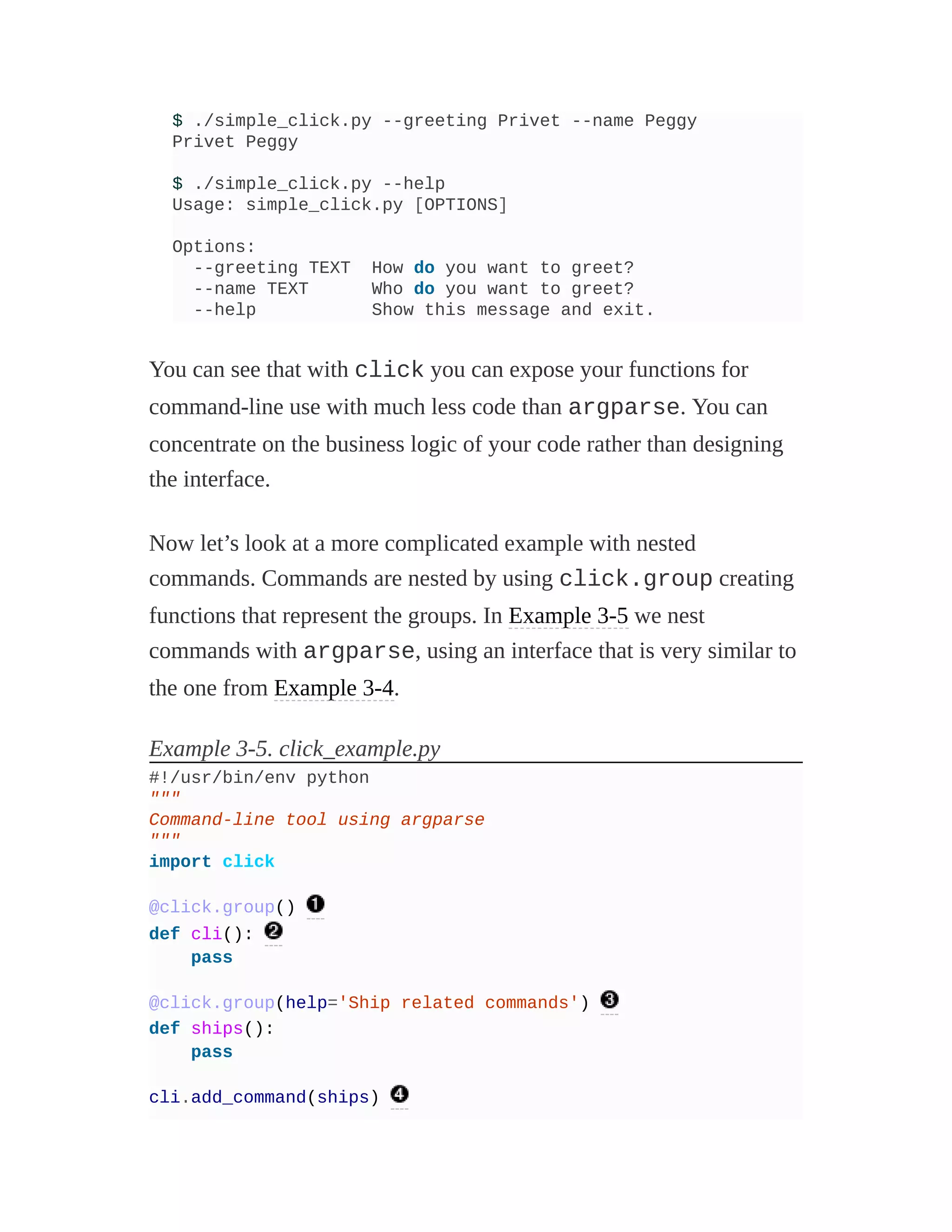$ ./simple_click.py --greeting Privet --name Peggy
Privet Peggy
$ ./simple_click.py --help
Usage: simple_click.py [OPTIONS]
Options:
--greeting TEXT How do you want to greet?
--name TEXT Who do you want to greet?
--help Show this message and exit.
You can see that with click you can expose your functions for
command-line use with much less code than argparse. You can
concentrate on the business logic of your code rather than designing
the interface.
Now let’s look at a more complicated example with nested
commands. Commands are nested by using click.group creating
functions that represent the groups. In Example 3-5 we nest
commands with argparse, using an interface that is very similar to
the one from Example 3-4.
Example 3-5. click_example.py
#!/usr/bin/env python
"""
Command-line tool using argparse
"""
import click
@click.group()
def cli():
pass
@click.group(help='Ship related commands')
def ships():
pass
cli.add_command(ships)
 