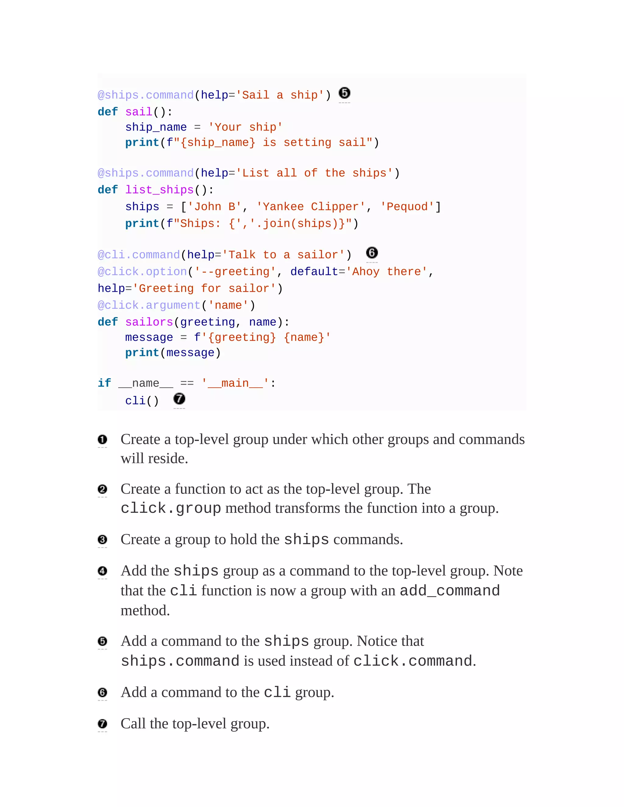 @ships.command(help='Sail a ship')
def sail():
ship_name = 'Your ship'
print(f"{ship_name} is setting sail")
@ships.command(help='List all of the ships')
def list_ships():
ships = ['John B', 'Yankee Clipper', 'Pequod']
print(f"Ships: {','.join(ships)}")
@cli.command(help='Talk to a sailor')
@click.option('--greeting', default='Ahoy there',
help='Greeting for sailor')
@click.argument('name')
def sailors(greeting, name):
message = f'{greeting} {name}'
print(message)
if __name__ == '__main__':
cli()
Create a top-level group under which other groups and commands
will reside.
Create a function to act as the top-level group. The
click.group method transforms the function into a group.
Create a group to hold the ships commands.
Add the ships group as a command to the top-level group. Note
that the cli function is now a group with an add_command
method.
Add a command to the ships group. Notice that
ships.command is used instead of click.command.
Add a command to the cli group.
Call the top-level group.
 