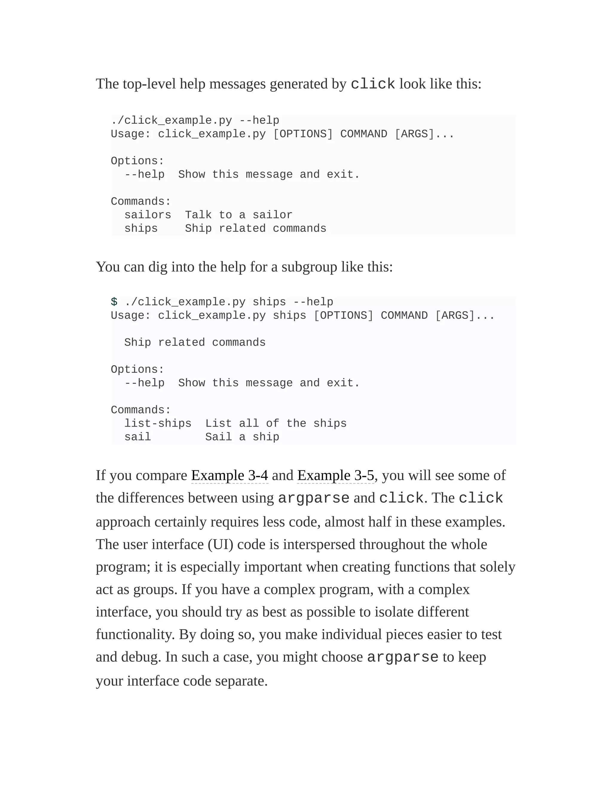 The top-level help messages generated by click look like this:
./click_example.py --help
Usage: click_example.py [OPTIONS] COMMAND [ARGS]...
Options:
--help Show this message and exit.
Commands:
sailors Talk to a sailor
ships Ship related commands
You can dig into the help for a subgroup like this:
$ ./click_example.py ships --help
Usage: click_example.py ships [OPTIONS] COMMAND [ARGS]...
Ship related commands
Options:
--help Show this message and exit.
Commands:
list-ships List all of the ships
sail Sail a ship
If you compare Example 3-4 and Example 3-5, you will see some of
the differences between using argparse and click. The click
approach certainly requires less code, almost half in these examples.
The user interface (UI) code is interspersed throughout the whole
program; it is especially important when creating functions that solely
act as groups. If you have a complex program, with a complex
interface, you should try as best as possible to isolate different
functionality. By doing so, you make individual pieces easier to test
and debug. In such a case, you might choose argparse to keep
your interface code separate.
 