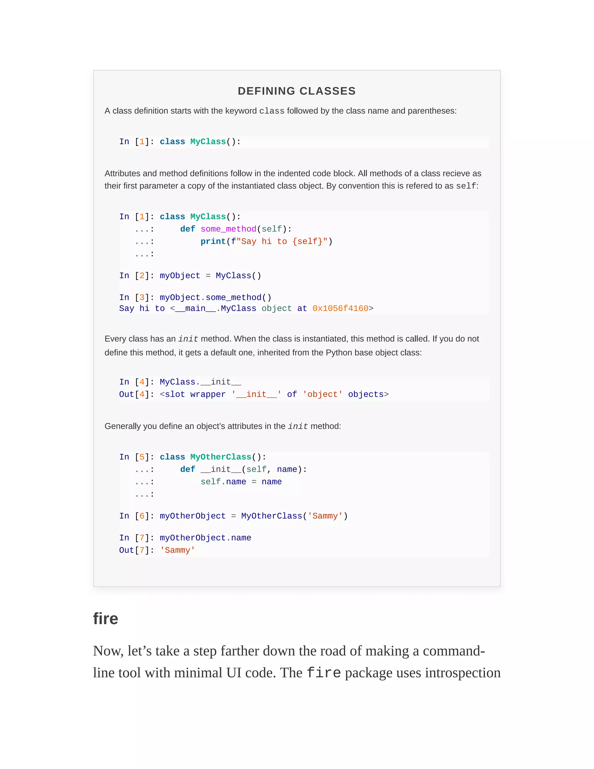 DEFINING CLASSES
A class definition starts with the keyword class followed by the class name and parentheses:
In [1]: class MyClass():
Attributes and method definitions follow in the indented code block. All methods of a class recieve as
their first parameter a copy of the instantiated class object. By convention this is refered to as self:
In [1]: class MyClass():
...: def some_method(self):
...: print(f"Say hi to {self}")
...:
In [2]: myObject = MyClass()
In [3]: myObject.some_method()
Say hi to <__main__.MyClass object at 0x1056f4160>
Every class has an init method. When the class is instantiated, this method is called. If you do not
define this method, it gets a default one, inherited from the Python base object class:
In [4]: MyClass.__init__
Out[4]: <slot wrapper '__init__' of 'object' objects>
Generally you define an object’s attributes in the init method:
In [5]: class MyOtherClass():
...: def __init__(self, name):
...: self.name = name
...:
In [6]: myOtherObject = MyOtherClass('Sammy')
In [7]: myOtherObject.name
Out[7]: 'Sammy'
fire
Now, let’s take a step farther down the road of making a command-
line tool with minimal UI code. The fire package uses introspection
 