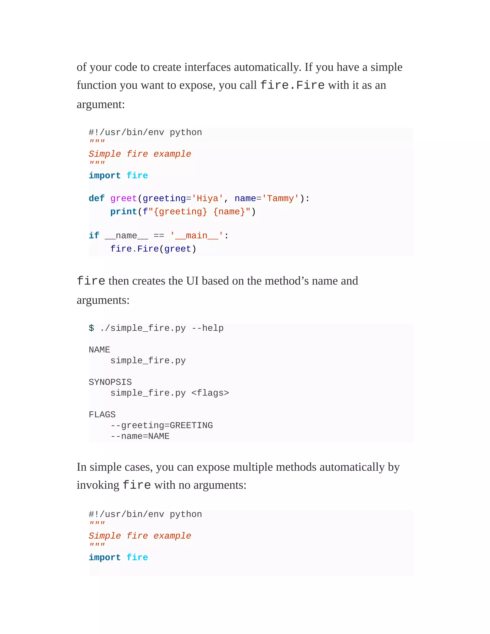 of your code to create interfaces automatically. If you have a simple
function you want to expose, you call fire.Fire with it as an
argument:
#!/usr/bin/env python
"""
Simple fire example
"""
import fire
def greet(greeting='Hiya', name='Tammy'):
print(f"{greeting} {name}")
if __name__ == '__main__':
fire.Fire(greet)
fire then creates the UI based on the method’s name and
arguments:
$ ./simple_fire.py --help
NAME
simple_fire.py
SYNOPSIS
simple_fire.py <flags>
FLAGS
--greeting=GREETING
--name=NAME
In simple cases, you can expose multiple methods automatically by
invoking fire with no arguments:
#!/usr/bin/env python
"""
Simple fire example
"""
import fire
 