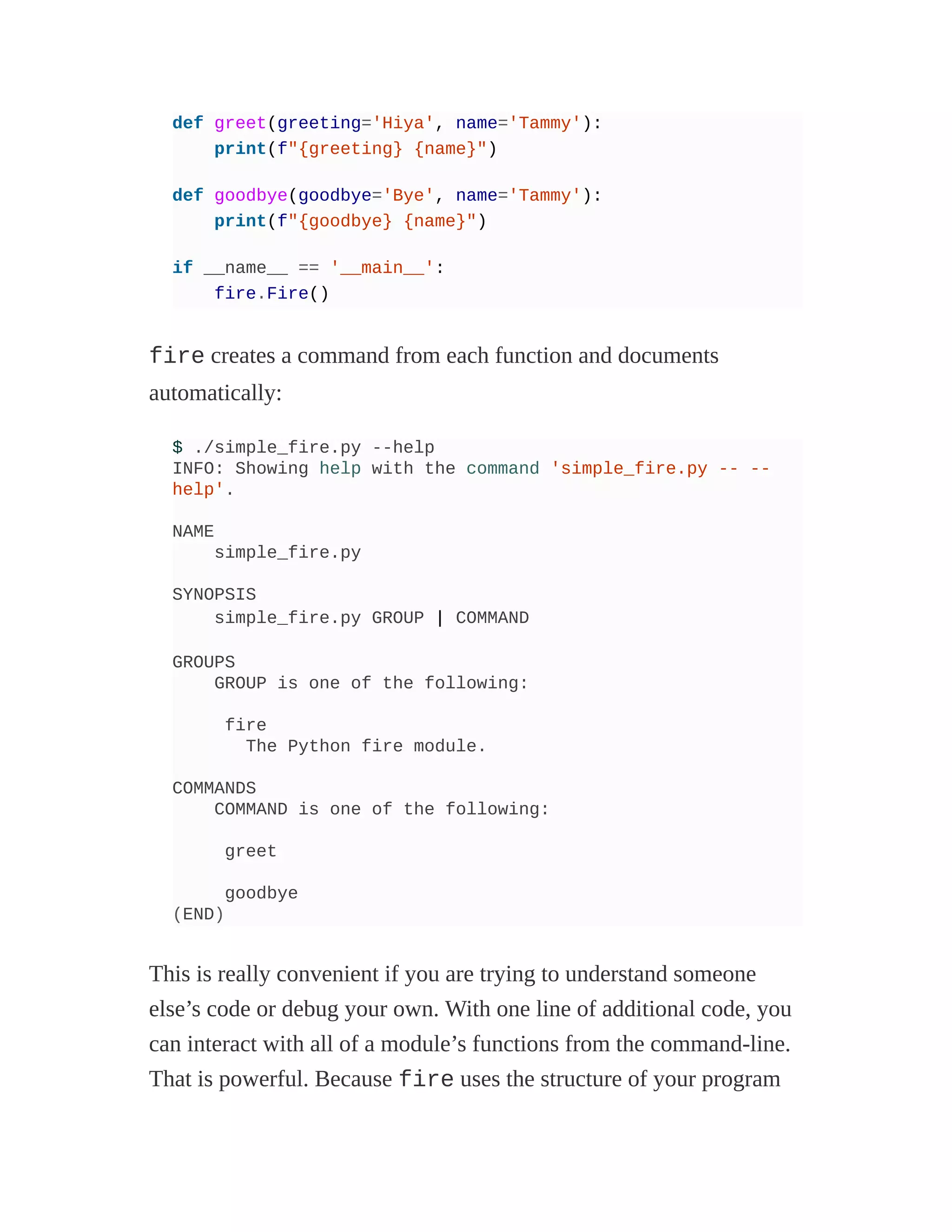 def greet(greeting='Hiya', name='Tammy'):
print(f"{greeting} {name}")
def goodbye(goodbye='Bye', name='Tammy'):
print(f"{goodbye} {name}")
if __name__ == '__main__':
fire.Fire()
fire creates a command from each function and documents
automatically:
$ ./simple_fire.py --help
INFO: Showing help with the command 'simple_fire.py -- --
help'.
NAME
simple_fire.py
SYNOPSIS
simple_fire.py GROUP | COMMAND
GROUPS
GROUP is one of the following:
fire
The Python fire module.
COMMANDS
COMMAND is one of the following:
greet
goodbye
(END)
This is really convenient if you are trying to understand someone
else’s code or debug your own. With one line of additional code, you
can interact with all of a module’s functions from the command-line.
That is powerful. Because fire uses the structure of your program
 
