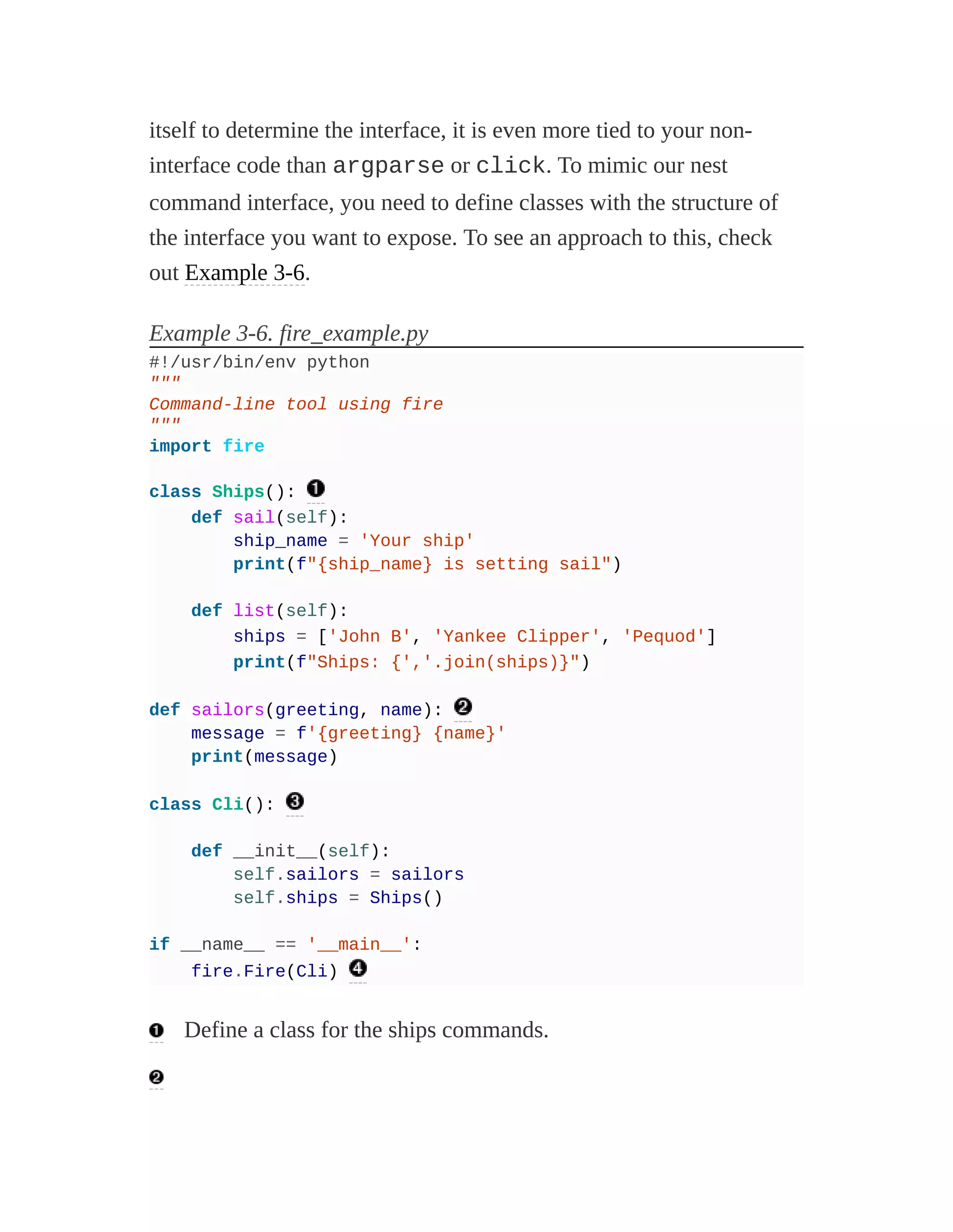 itself to determine the interface, it is even more tied to your non-
interface code than argparse or click. To mimic our nest
command interface, you need to define classes with the structure of
the interface you want to expose. To see an approach to this, check
out Example 3-6.
Example 3-6. fire_example.py
#!/usr/bin/env python
"""
Command-line tool using fire
"""
import fire
class Ships():
def sail(self):
ship_name = 'Your ship'
print(f"{ship_name} is setting sail")
def list(self):
ships = ['John B', 'Yankee Clipper', 'Pequod']
print(f"Ships: {','.join(ships)}")
def sailors(greeting, name):
message = f'{greeting} {name}'
print(message)
class Cli():
def __init__(self):
self.sailors = sailors
self.ships = Ships()
if __name__ == '__main__':
fire.Fire(Cli)
Define a class for the ships commands.
 