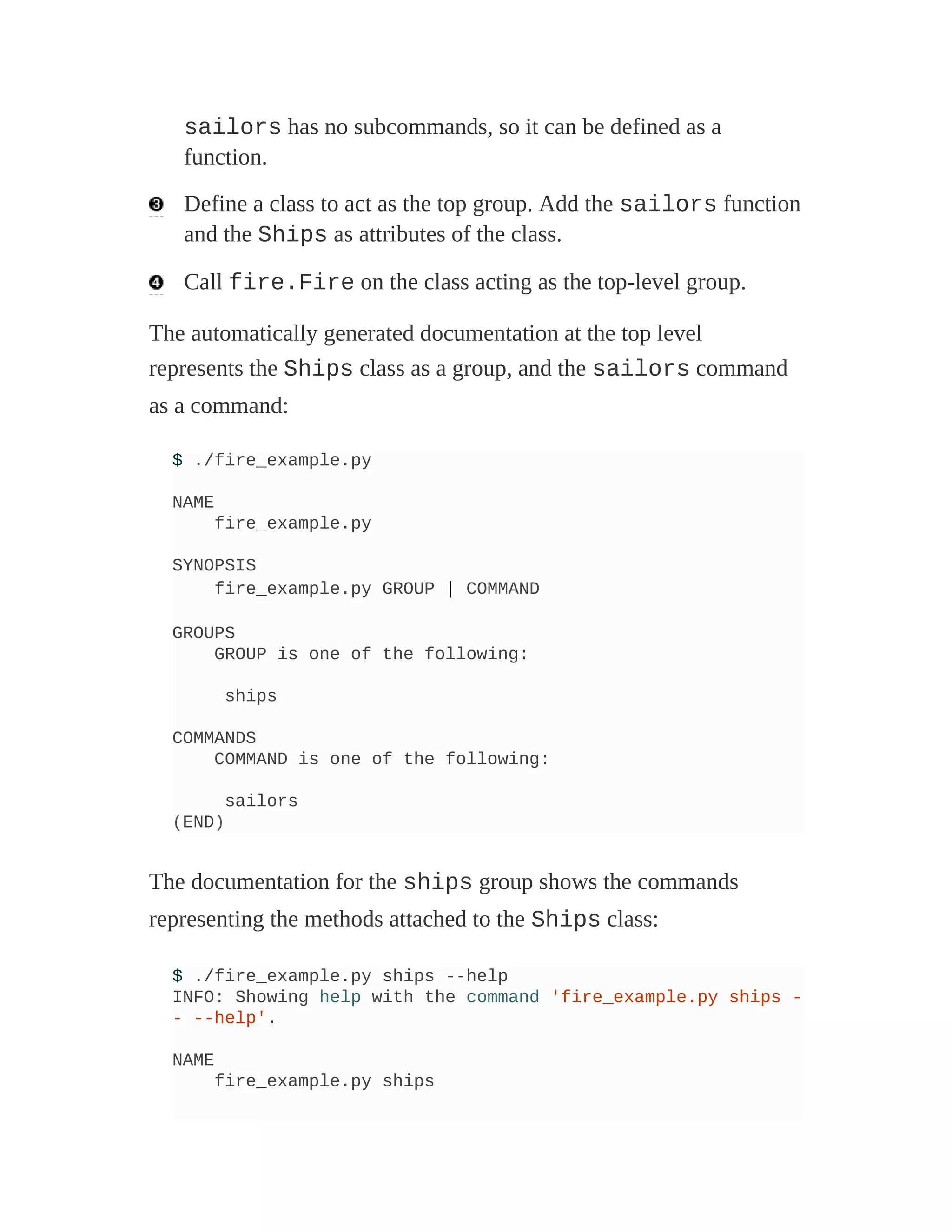sailors has no subcommands, so it can be defined as a
function.
Define a class to act as the top group. Add the sailors function
and the Ships as attributes of the class.
Call fire.Fire on the class acting as the top-level group.
The automatically generated documentation at the top level
represents the Ships class as a group, and the sailors command
as a command:
$ ./fire_example.py
NAME
fire_example.py
SYNOPSIS
fire_example.py GROUP | COMMAND
GROUPS
GROUP is one of the following:
ships
COMMANDS
COMMAND is one of the following:
sailors
(END)
The documentation for the ships group shows the commands
representing the methods attached to the Ships class:
$ ./fire_example.py ships --help
INFO: Showing help with the command 'fire_example.py ships -
- --help'.
NAME
fire_example.py ships
 