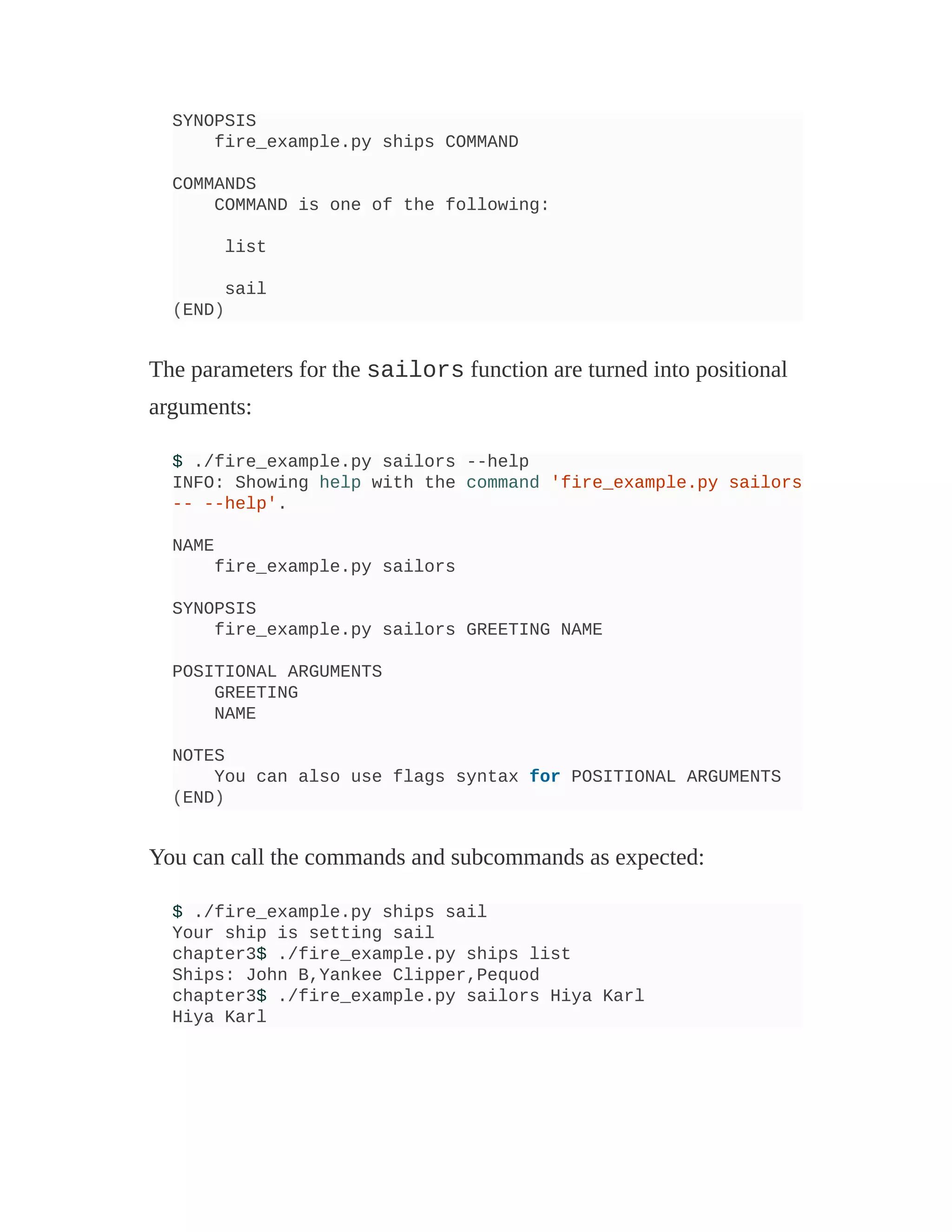 SYNOPSIS
fire_example.py ships COMMAND
COMMANDS
COMMAND is one of the following:
list
sail
(END)
The parameters for the sailors function are turned into positional
arguments:
$ ./fire_example.py sailors --help
INFO: Showing help with the command 'fire_example.py sailors
-- --help'.
NAME
fire_example.py sailors
SYNOPSIS
fire_example.py sailors GREETING NAME
POSITIONAL ARGUMENTS
GREETING
NAME
NOTES
You can also use flags syntax for POSITIONAL ARGUMENTS
(END)
You can call the commands and subcommands as expected:
$ ./fire_example.py ships sail
Your ship is setting sail
chapter3$ ./fire_example.py ships list
Ships: John B,Yankee Clipper,Pequod
chapter3$ ./fire_example.py sailors Hiya Karl
Hiya Karl
 