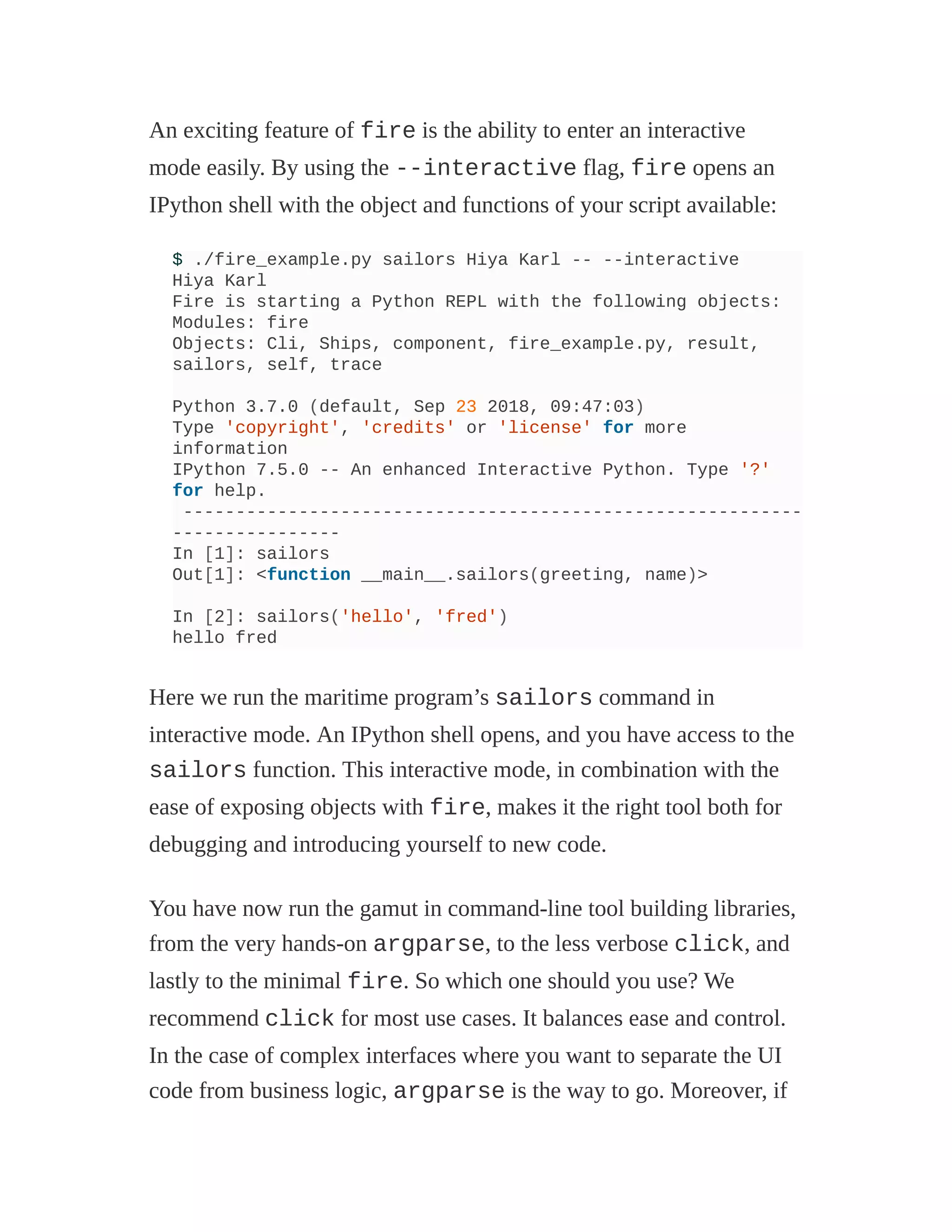 An exciting feature of fire is the ability to enter an interactive
mode easily. By using the --interactive flag, fire opens an
IPython shell with the object and functions of your script available:
$ ./fire_example.py sailors Hiya Karl -- --interactive
Hiya Karl
Fire is starting a Python REPL with the following objects:
Modules: fire
Objects: Cli, Ships, component, fire_example.py, result,
sailors, self, trace
Python 3.7.0 (default, Sep 23 2018, 09:47:03)
Type 'copyright', 'credits' or 'license' for more
information
IPython 7.5.0 -- An enhanced Interactive Python. Type '?'
for help.
-----------------------------------------------------------
----------------
In [1]: sailors
Out[1]: <function __main__.sailors(greeting, name)>
In [2]: sailors('hello', 'fred')
hello fred
Here we run the maritime program’s sailors command in
interactive mode. An IPython shell opens, and you have access to the
sailors function. This interactive mode, in combination with the
ease of exposing objects with fire, makes it the right tool both for
debugging and introducing yourself to new code.
You have now run the gamut in command-line tool building libraries,
from the very hands-on argparse, to the less verbose click, and
lastly to the minimal fire. So which one should you use? We
recommend click for most use cases. It balances ease and control.
In the case of complex interfaces where you want to separate the UI
code from business logic, argparse is the way to go. Moreover, if
 