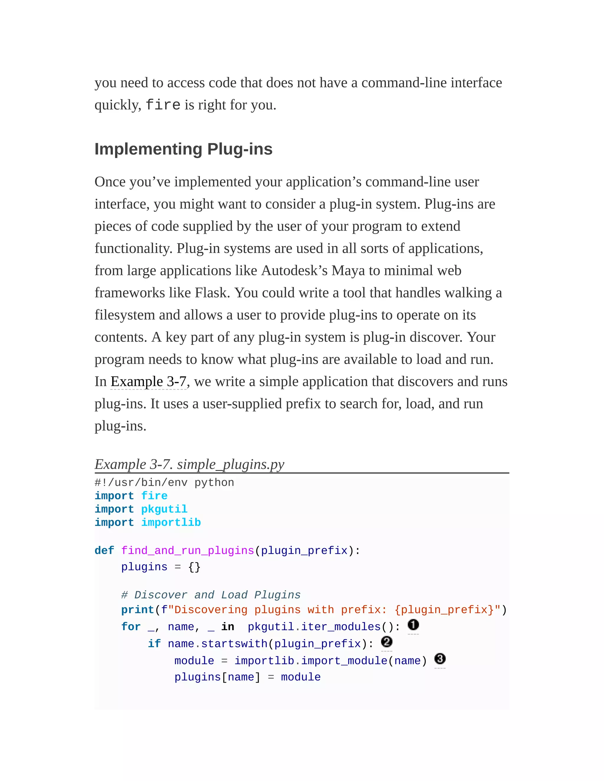 you need to access code that does not have a command-line interface
quickly, fire is right for you.
Implementing Plug-ins
Once you’ve implemented your application’s command-line user
interface, you might want to consider a plug-in system. Plug-ins are
pieces of code supplied by the user of your program to extend
functionality. Plug-in systems are used in all sorts of applications,
from large applications like Autodesk’s Maya to minimal web
frameworks like Flask. You could write a tool that handles walking a
filesystem and allows a user to provide plug-ins to operate on its
contents. A key part of any plug-in system is plug-in discover. Your
program needs to know what plug-ins are available to load and run.
In Example 3-7, we write a simple application that discovers and runs
plug-ins. It uses a user-supplied prefix to search for, load, and run
plug-ins.
Example 3-7. simple_plugins.py
#!/usr/bin/env python
import fire
import pkgutil
import importlib
def find_and_run_plugins(plugin_prefix):
plugins = {}
# Discover and Load Plugins
print(f"Discovering plugins with prefix: {plugin_prefix}")
for _, name, _ in pkgutil.iter_modules():
if name.startswith(plugin_prefix):
module = importlib.import_module(name)
plugins[name] = module
 