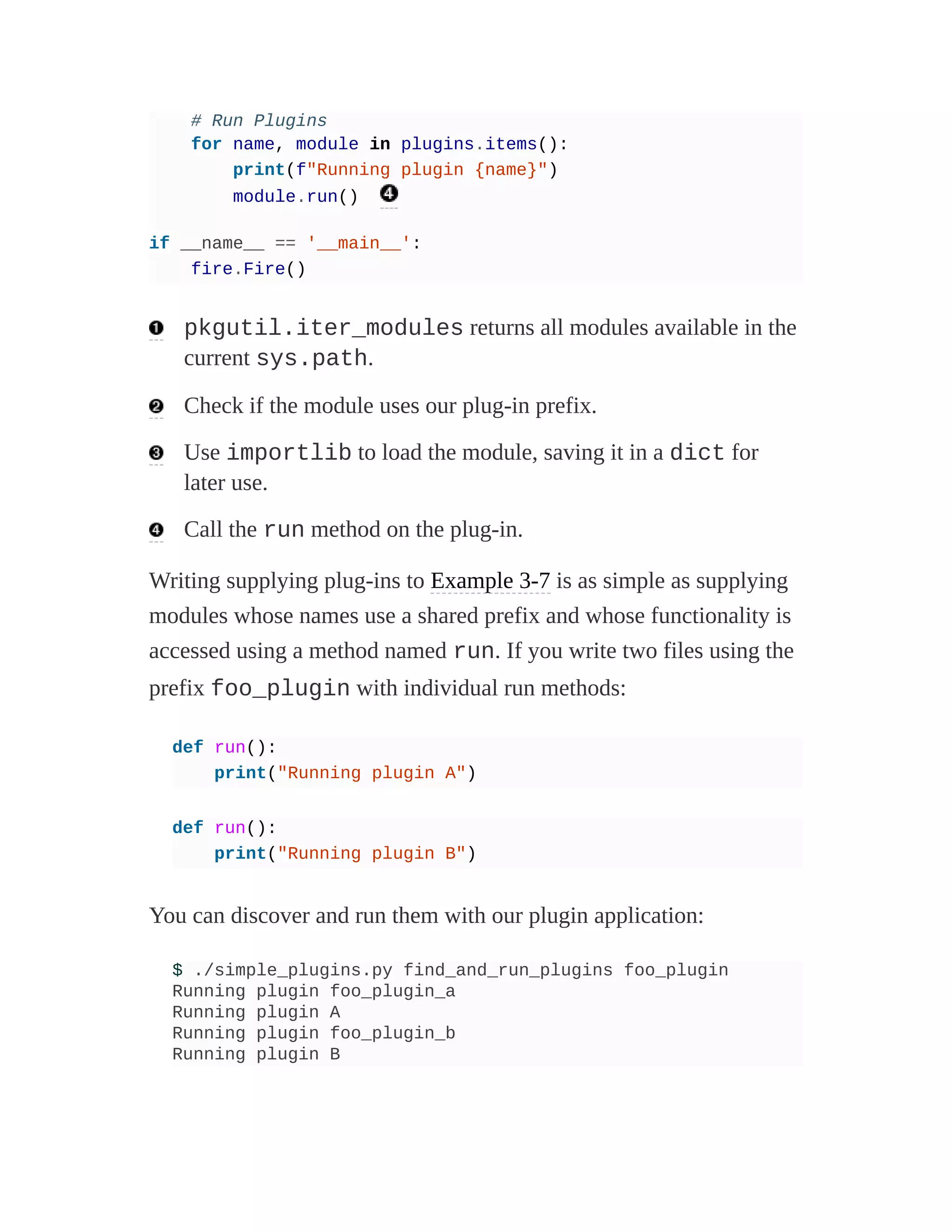 # Run Plugins
for name, module in plugins.items():
print(f"Running plugin {name}")
module.run()
if __name__ == '__main__':
fire.Fire()
pkgutil.iter_modules returns all modules available in the
current sys.path.
Check if the module uses our plug-in prefix.
Use importlib to load the module, saving it in a dict for
later use.
Call the run method on the plug-in.
Writing supplying plug-ins to Example 3-7 is as simple as supplying
modules whose names use a shared prefix and whose functionality is
accessed using a method named run. If you write two files using the
prefix foo_plugin with individual run methods:
def run():
print("Running plugin A")
def run():
print("Running plugin B")
You can discover and run them with our plugin application:
$ ./simple_plugins.py find_and_run_plugins foo_plugin
Running plugin foo_plugin_a
Running plugin A
Running plugin foo_plugin_b
Running plugin B
 