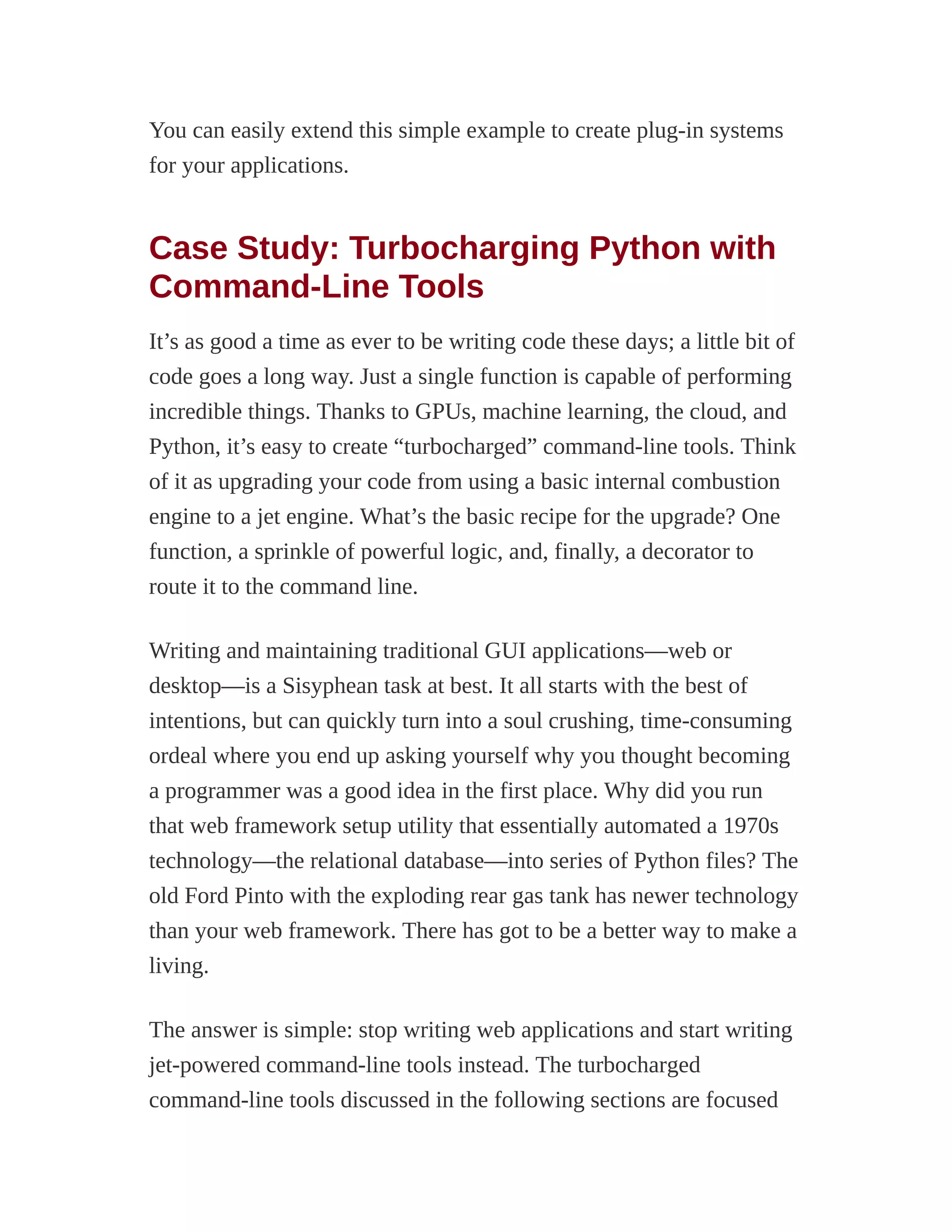 You can easily extend this simple example to create plug-in systems
for your applications.
Case Study: Turbocharging Python with
Command-Line Tools
It’s as good a time as ever to be writing code these days; a little bit of
code goes a long way. Just a single function is capable of performing
incredible things. Thanks to GPUs, machine learning, the cloud, and
Python, it’s easy to create “turbocharged” command-line tools. Think
of it as upgrading your code from using a basic internal combustion
engine to a jet engine. What’s the basic recipe for the upgrade? One
function, a sprinkle of powerful logic, and, finally, a decorator to
route it to the command line.
Writing and maintaining traditional GUI applications—web or
desktop—is a Sisyphean task at best. It all starts with the best of
intentions, but can quickly turn into a soul crushing, time-consuming
ordeal where you end up asking yourself why you thought becoming
a programmer was a good idea in the first place. Why did you run
that web framework setup utility that essentially automated a 1970s
technology—the relational database—into series of Python files? The
old Ford Pinto with the exploding rear gas tank has newer technology
than your web framework. There has got to be a better way to make a
living.
The answer is simple: stop writing web applications and start writing
jet-powered command-line tools instead. The turbocharged
command-line tools discussed in the following sections are focused
 