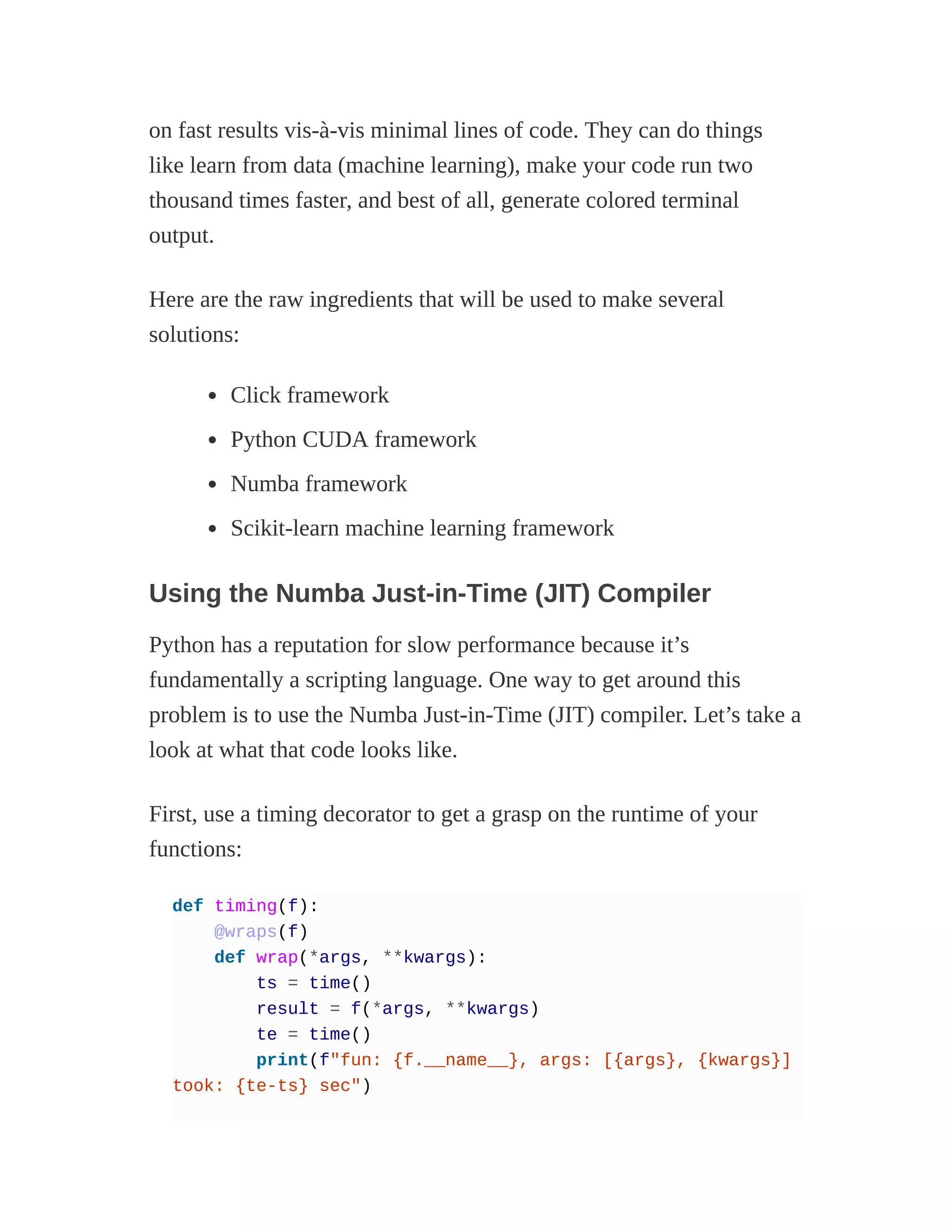 on fast results vis-à-vis minimal lines of code. They can do things
like learn from data (machine learning), make your code run two
thousand times faster, and best of all, generate colored terminal
output.
Here are the raw ingredients that will be used to make several
solutions:
Click framework
Python CUDA framework
Numba framework
Scikit-learn machine learning framework
Using the Numba Just-in-Time (JIT) Compiler
Python has a reputation for slow performance because it’s
fundamentally a scripting language. One way to get around this
problem is to use the Numba Just-in-Time (JIT) compiler. Let’s take a
look at what that code looks like.
First, use a timing decorator to get a grasp on the runtime of your
functions:
def timing(f):
@wraps(f)
def wrap(*args, **kwargs):
ts = time()
result = f(*args, **kwargs)
te = time()
print(f"fun: {f.__name__}, args: [{args}, {kwargs}]
took: {te-ts} sec")
 