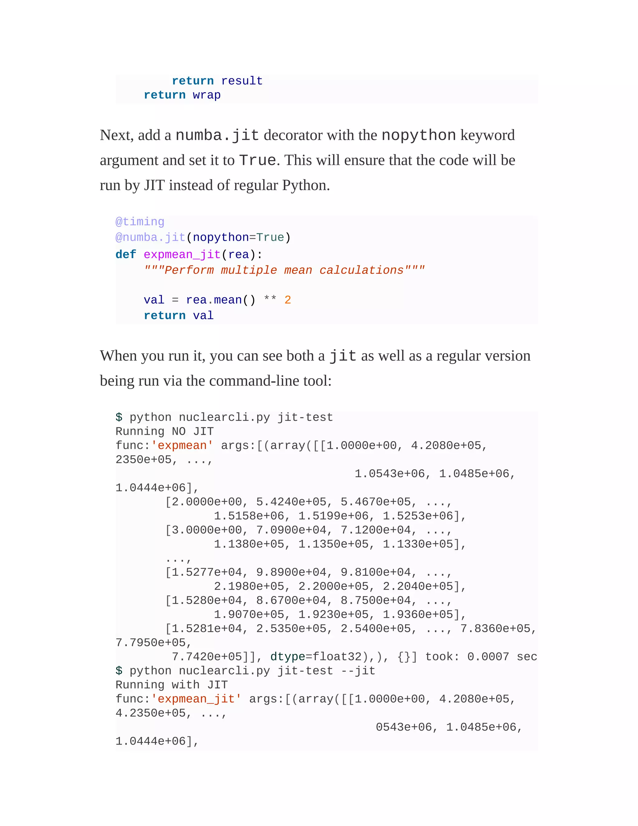 return result
return wrap
Next, add a numba.jit decorator with the nopython keyword
argument and set it to True. This will ensure that the code will be
run by JIT instead of regular Python.
@timing
@numba.jit(nopython=True)
def expmean_jit(rea):
"""Perform multiple mean calculations"""
val = rea.mean() ** 2
return val
When you run it, you can see both a jit as well as a regular version
being run via the command-line tool:
$ python nuclearcli.py jit-test
Running NO JIT
func:'expmean' args:[(array([[1.0000e+00, 4.2080e+05,
2350e+05, ...,
1.0543e+06, 1.0485e+06,
1.0444e+06],
[2.0000e+00, 5.4240e+05, 5.4670e+05, ...,
1.5158e+06, 1.5199e+06, 1.5253e+06],
[3.0000e+00, 7.0900e+04, 7.1200e+04, ...,
1.1380e+05, 1.1350e+05, 1.1330e+05],
...,
[1.5277e+04, 9.8900e+04, 9.8100e+04, ...,
2.1980e+05, 2.2000e+05, 2.2040e+05],
[1.5280e+04, 8.6700e+04, 8.7500e+04, ...,
1.9070e+05, 1.9230e+05, 1.9360e+05],
[1.5281e+04, 2.5350e+05, 2.5400e+05, ..., 7.8360e+05,
7.7950e+05,
7.7420e+05]], dtype=float32),), {}] took: 0.0007 sec
$ python nuclearcli.py jit-test --jit
Running with JIT
func:'expmean_jit' args:[(array([[1.0000e+00, 4.2080e+05,
4.2350e+05, ...,
0543e+06, 1.0485e+06,
1.0444e+06],
 