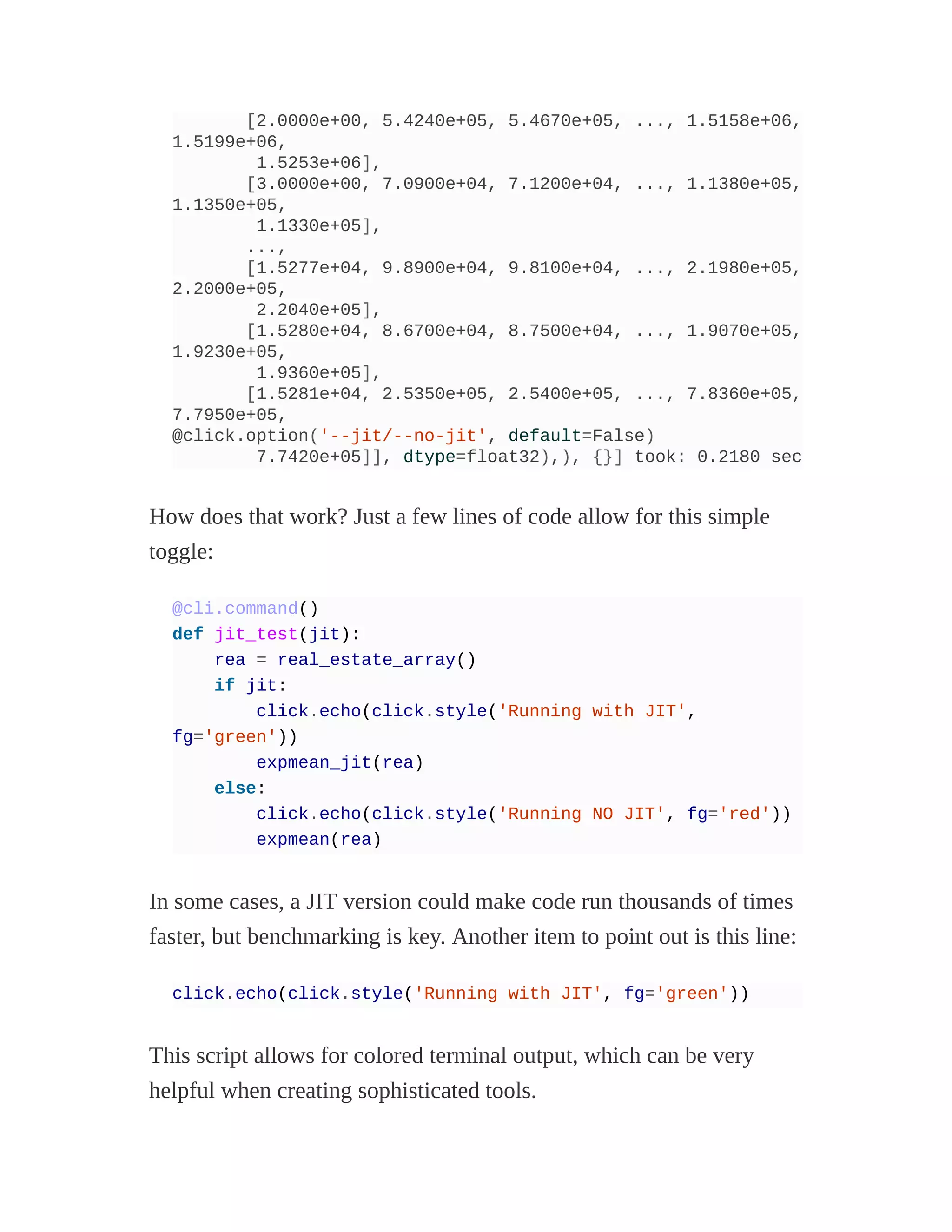 [2.0000e+00, 5.4240e+05, 5.4670e+05, ..., 1.5158e+06,
1.5199e+06,
1.5253e+06],
[3.0000e+00, 7.0900e+04, 7.1200e+04, ..., 1.1380e+05,
1.1350e+05,
1.1330e+05],
...,
[1.5277e+04, 9.8900e+04, 9.8100e+04, ..., 2.1980e+05,
2.2000e+05,
2.2040e+05],
[1.5280e+04, 8.6700e+04, 8.7500e+04, ..., 1.9070e+05,
1.9230e+05,
1.9360e+05],
[1.5281e+04, 2.5350e+05, 2.5400e+05, ..., 7.8360e+05,
7.7950e+05,
@click.option('--jit/--no-jit', default=False)
7.7420e+05]], dtype=float32),), {}] took: 0.2180 sec
How does that work? Just a few lines of code allow for this simple
toggle:
@cli.command()
def jit_test(jit):
rea = real_estate_array()
if jit:
click.echo(click.style('Running with JIT',
fg='green'))
expmean_jit(rea)
else:
click.echo(click.style('Running NO JIT', fg='red'))
expmean(rea)
In some cases, a JIT version could make code run thousands of times
faster, but benchmarking is key. Another item to point out is this line:
click.echo(click.style('Running with JIT', fg='green'))
This script allows for colored terminal output, which can be very
helpful when creating sophisticated tools.
 