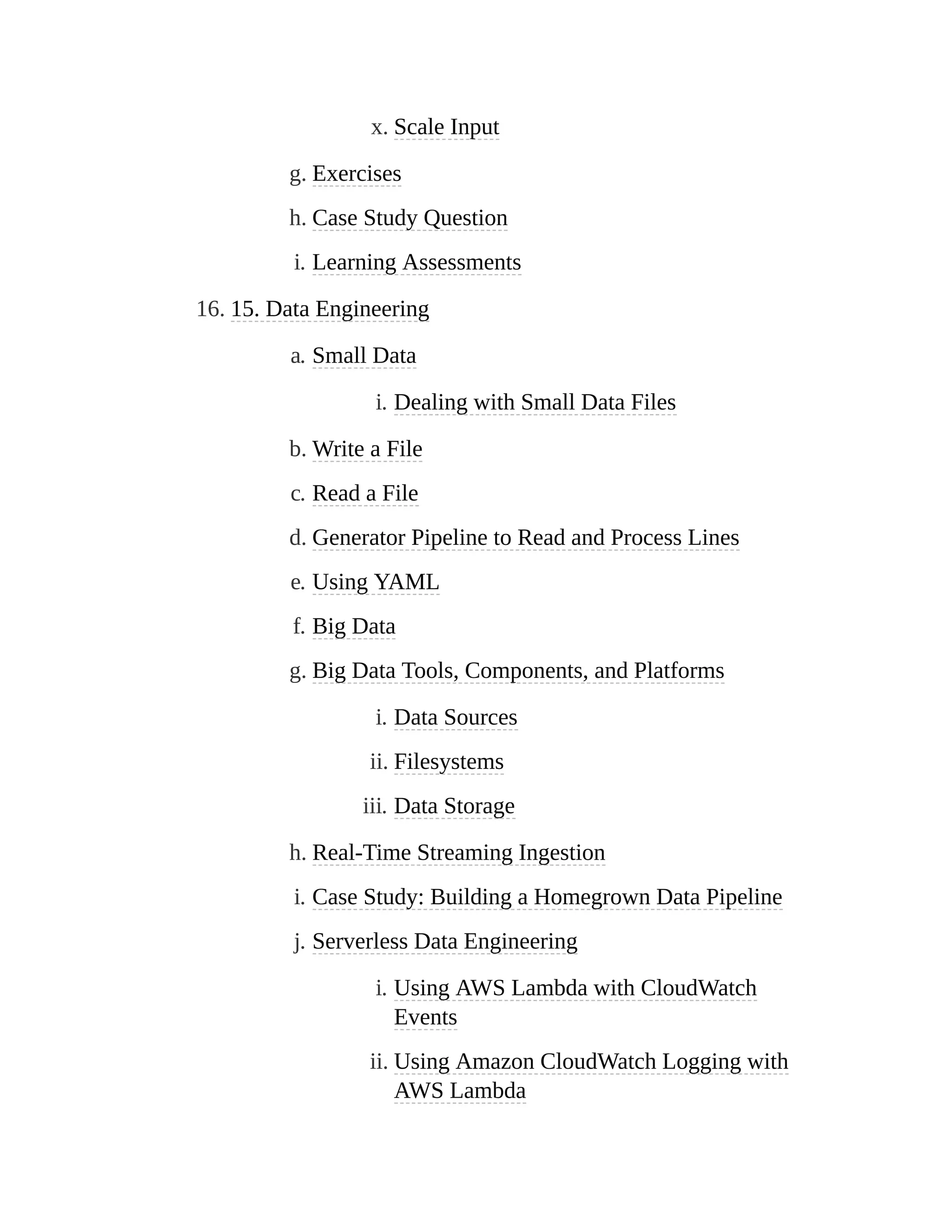 x. Scale Input
g. Exercises
h. Case Study Question
i. Learning Assessments
16. 15. Data Engineering
a. Small Data
i. Dealing with Small Data Files
b. Write a File
c. Read a File
d. Generator Pipeline to Read and Process Lines
e. Using YAML
f. Big Data
g. Big Data Tools, Components, and Platforms
i. Data Sources
ii. Filesystems
iii. Data Storage
h. Real-Time Streaming Ingestion
i. Case Study: Building a Homegrown Data Pipeline
j. Serverless Data Engineering
i. Using AWS Lambda with CloudWatch
Events
ii. Using Amazon CloudWatch Logging with
AWS Lambda
 