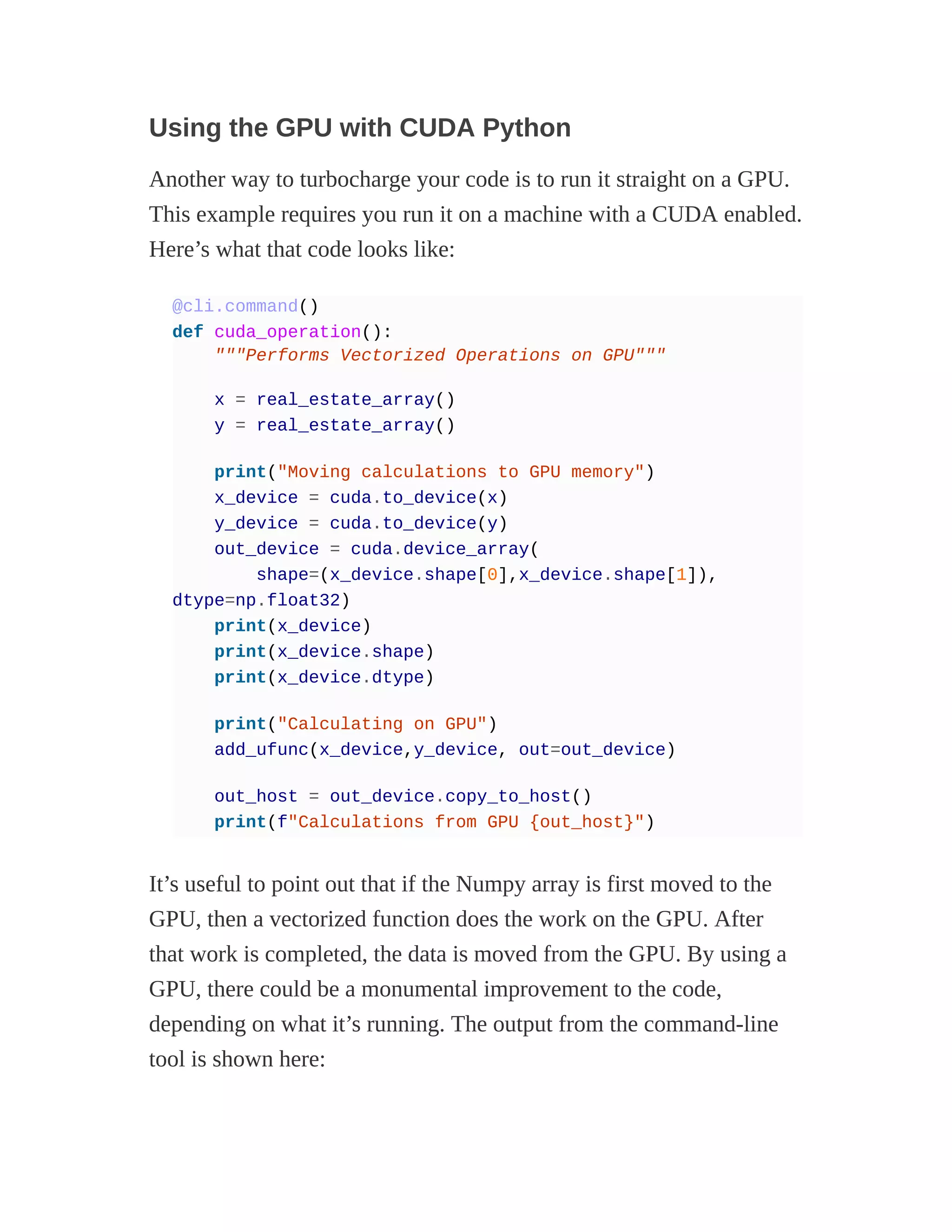 Using the GPU with CUDA Python
Another way to turbocharge your code is to run it straight on a GPU.
This example requires you run it on a machine with a CUDA enabled.
Here’s what that code looks like:
@cli.command()
def cuda_operation():
"""Performs Vectorized Operations on GPU"""
x = real_estate_array()
y = real_estate_array()
print("Moving calculations to GPU memory")
x_device = cuda.to_device(x)
y_device = cuda.to_device(y)
out_device = cuda.device_array(
shape=(x_device.shape[0],x_device.shape[1]),
dtype=np.float32)
print(x_device)
print(x_device.shape)
print(x_device.dtype)
print("Calculating on GPU")
add_ufunc(x_device,y_device, out=out_device)
out_host = out_device.copy_to_host()
print(f"Calculations from GPU {out_host}")
It’s useful to point out that if the Numpy array is first moved to the
GPU, then a vectorized function does the work on the GPU. After
that work is completed, the data is moved from the GPU. By using a
GPU, there could be a monumental improvement to the code,
depending on what it’s running. The output from the command-line
tool is shown here:
 