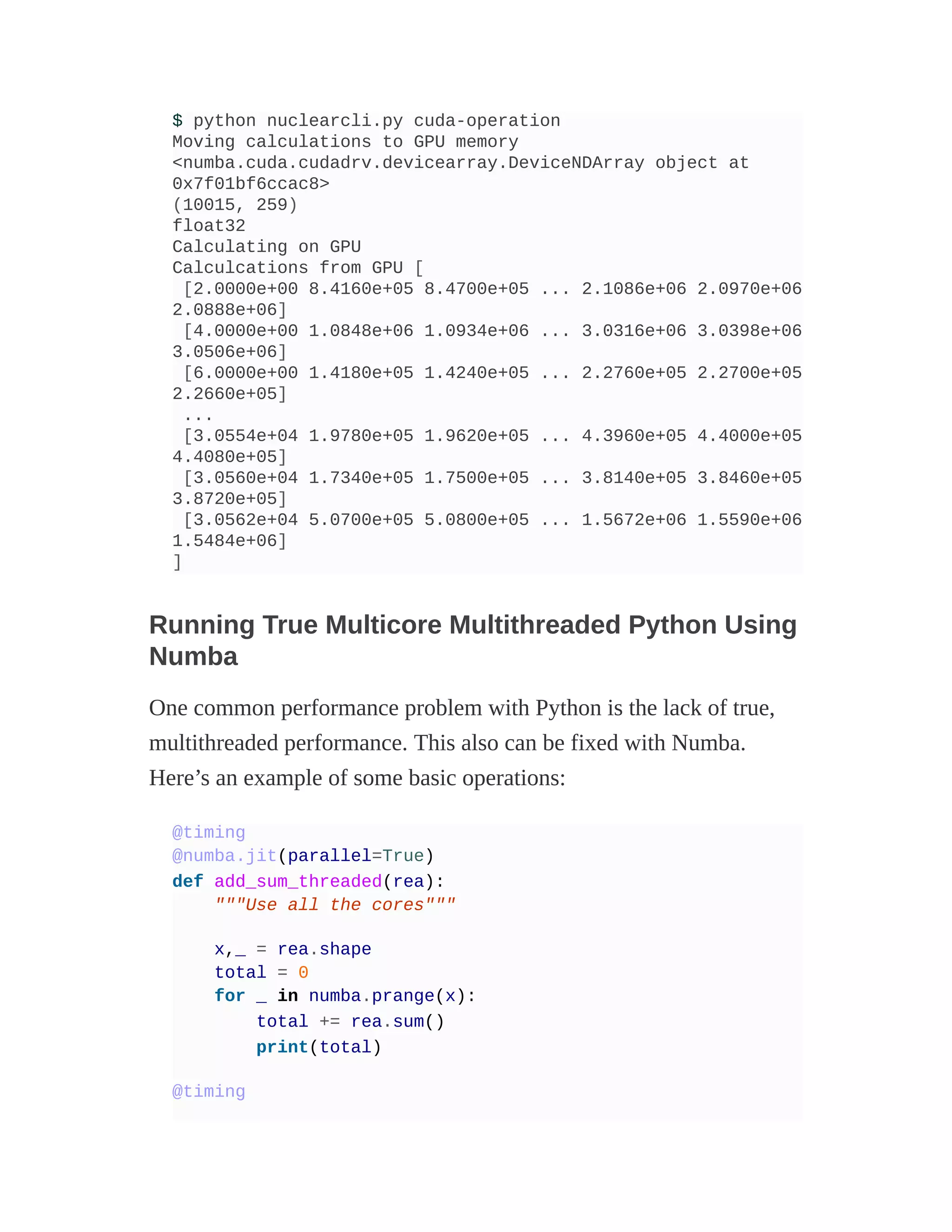 $ python nuclearcli.py cuda-operation
Moving calculations to GPU memory
<numba.cuda.cudadrv.devicearray.DeviceNDArray object at
0x7f01bf6ccac8>
(10015, 259)
float32
Calculating on GPU
Calculcations from GPU [
[2.0000e+00 8.4160e+05 8.4700e+05 ... 2.1086e+06 2.0970e+06
2.0888e+06]
[4.0000e+00 1.0848e+06 1.0934e+06 ... 3.0316e+06 3.0398e+06
3.0506e+06]
[6.0000e+00 1.4180e+05 1.4240e+05 ... 2.2760e+05 2.2700e+05
2.2660e+05]
...
[3.0554e+04 1.9780e+05 1.9620e+05 ... 4.3960e+05 4.4000e+05
4.4080e+05]
[3.0560e+04 1.7340e+05 1.7500e+05 ... 3.8140e+05 3.8460e+05
3.8720e+05]
[3.0562e+04 5.0700e+05 5.0800e+05 ... 1.5672e+06 1.5590e+06
1.5484e+06]
]
Running True Multicore Multithreaded Python Using
Numba
One common performance problem with Python is the lack of true,
multithreaded performance. This also can be fixed with Numba.
Here’s an example of some basic operations:
@timing
@numba.jit(parallel=True)
def add_sum_threaded(rea):
"""Use all the cores"""
x,_ = rea.shape
total = 0
for _ in numba.prange(x):
total += rea.sum()
print(total)
@timing
 